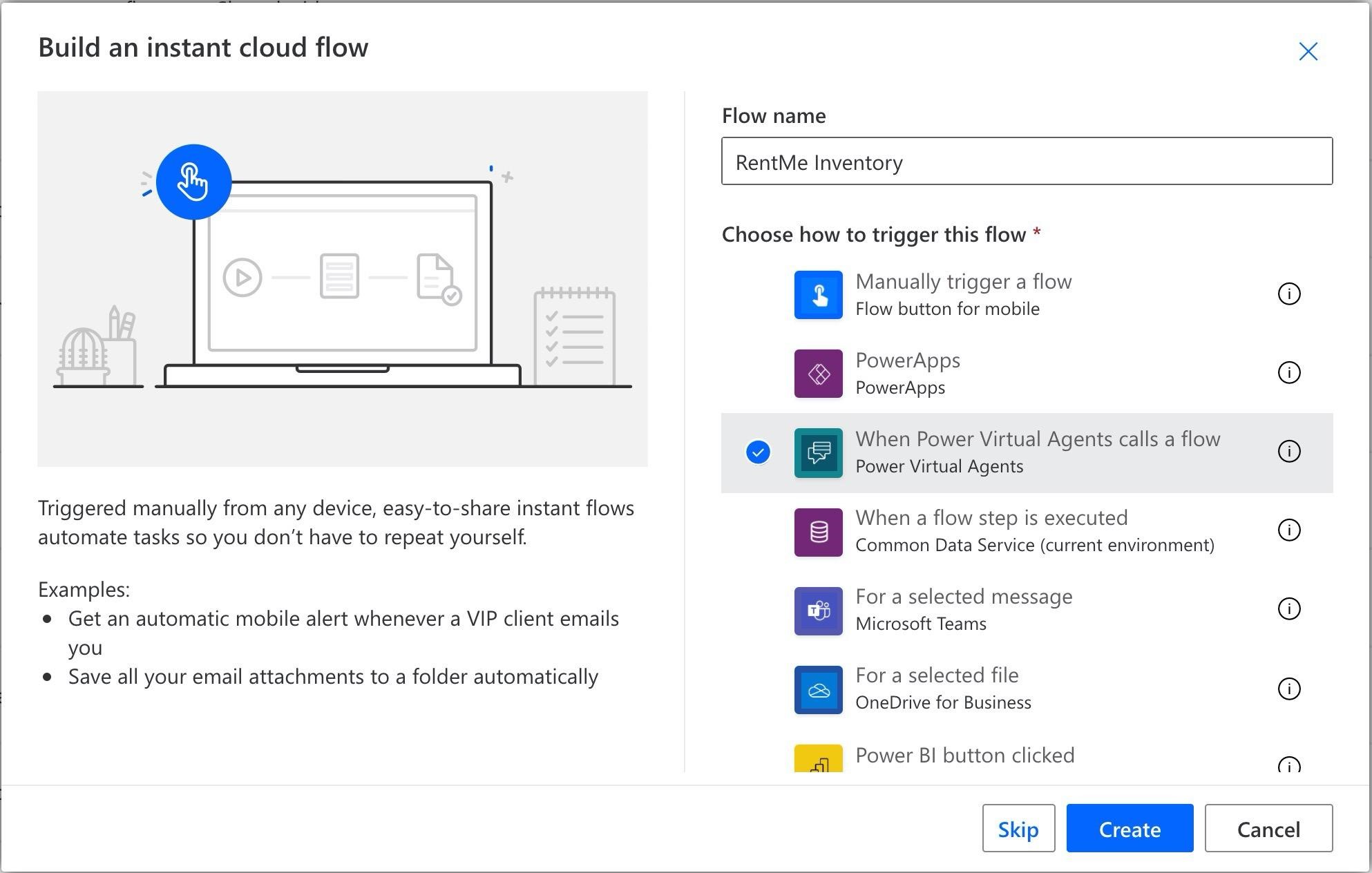 Build an instant cloud flow

Triggered manually from any device, easy-to-share instant flows
automate tasks so you don't have to repeat yourself.

Examples:

e Get an automatic mobile alert whenever a VIP client emails
you

e Save all your email attachments to a folder automatically

Flow name

RentMe Inventory

Choose how to trigger this flow *

oo

°

»B8oa

Manually trigger a flow
Flow button for mobile

PowerApps
PowerApps

When Power Virtual Agents calls a flow
Power Virtual Agents

When a flow step is executed
Common Data Service (current environment)

For a selected message
Microsoft Teams

For a selected file
OneDrive for Business

Power BI button clicked

Oo Oa © ©

a)

[a

Cancel