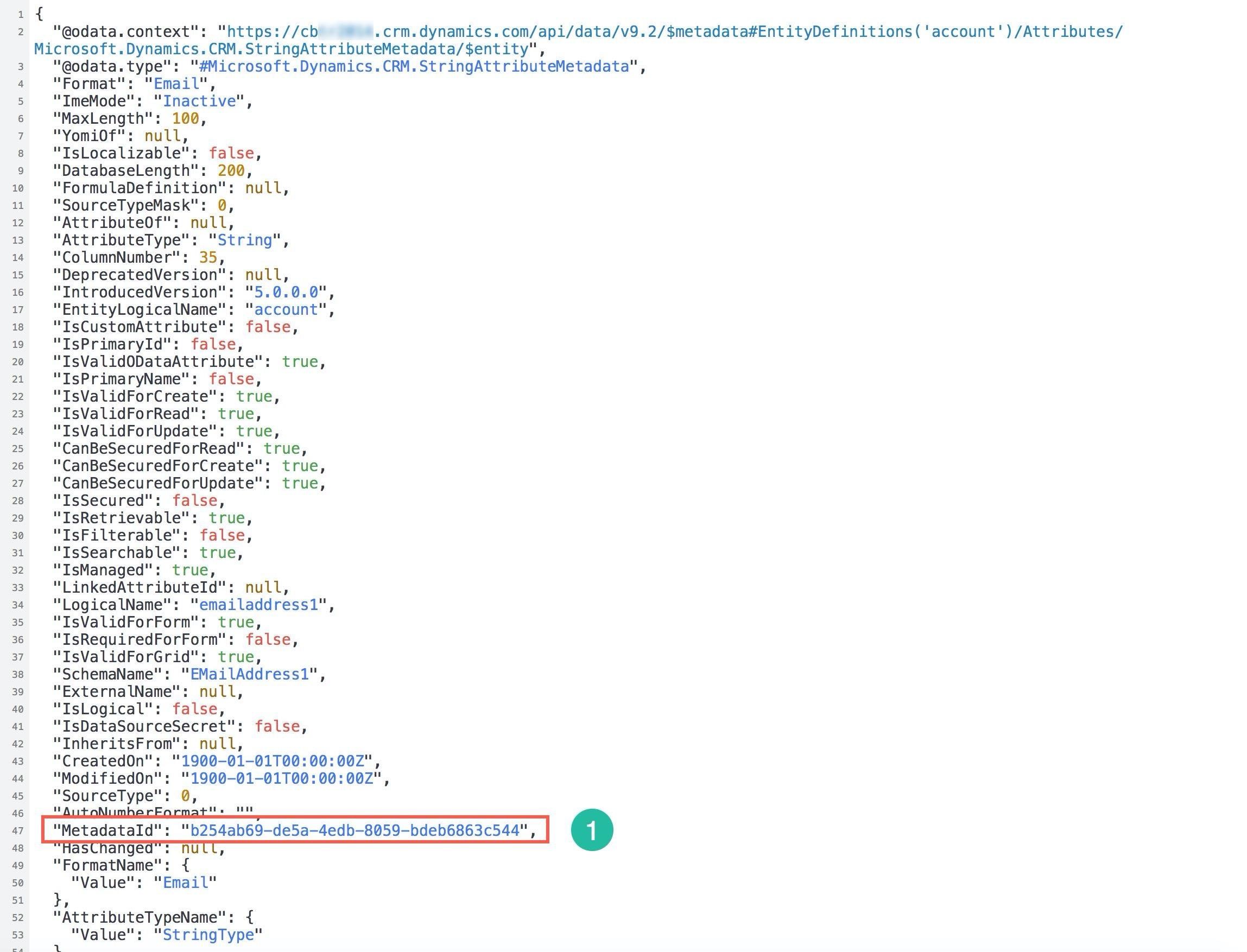 ant

"“@odata.context": "https://cb

.crm.dynamics.com/api/data/v9.2/$metadata#EntityDefinitions('‘account')/Attributes/

Microsoft.Dynamics.CRM.StringAttributeMetadata/$entity",
"“@odata.type": "#Microsoft.Dynamics.CRM.StringAttributeMetadata",

"Format": "Email",

"ImeMode": "Inactive",
"MaxLength": 100,

"Yomior": TWu1ll,
"IsLocalizable": false,
"DatabaseLength": 202,
"FormulaDefinition": null,
"SourceTypeMask": 0,
"AttributeOf": null,
"AttributeType": "String",
"ColumnNumber": 35,
"DeprecatedVersion": null,
"IntroducedVersion": "5.0.0.0",
"EntityLogicalName": "account",
"IsCustomAttribute": false,
"IsPrimaryId": false,
"IsValidODataAttribute": true,
"IsPrimaryName": false,
"IsValidForCreate": true,
"IsValidForRead": true,
"IsValidForUpdate": true,
"CanBeSecuredForRead": true,
"CanBeSecuredForCreate": true,
"CanBeSecuredForUpdate": true,
"IsSecured": false,
"IsRetrievable": true,
"IsFilterable": false,
"IsSearchable": true,
"IsManaged": true,
"LinkedAttributeId": null,
"LogicalName": "emailaddress1",
"IsValidForForm": true,
"IsRequiredForForm": false,
"IsValidForGrid": true,
"SchemaName": "EMailAddress1",
"ExternalName": null,
"IsLogical": false,
"IsDataSourceSecret": false,
"InheritsFrom": null,

"CreatedOn": "1900-01-01T00:00:00z",
"ModifiedOn": "1900-01-01T00:00:00Z",

"SourceType":

Num

HasChange: Nucl,
"FormatName": {

"Value": "Email"
},

"AttributeTypeName": {

"Value": "StringType"
7