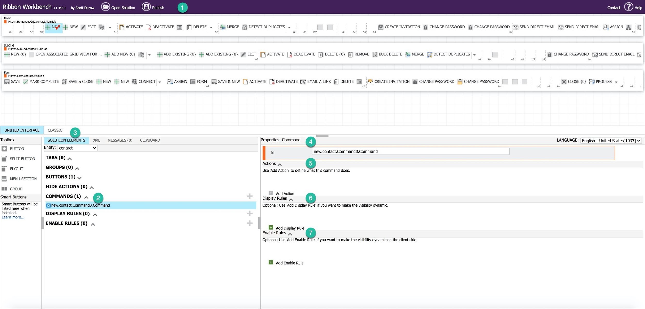 on Workbench 3.4431 by scott Durow Open Solution

contact @) Hep

(@) CREATE INVITATION | CHANGE PASSWORD fj CHANGE PASSWORD [3] SEND DIRECT EMAIL (§] SEND DIRECT EMAIL , ASSIGN & €]

Home
I MscrmMomosageGrd contac. Maina

NI NEW EDIT > ACTIVATE [% DEACTIVATE [S} DELETE| ~ MERGE @j) DETECT DUPLICATES | ~
08: 7 & ot = 2

05! 06} 07

03) ot) v ot) 028! of isv at
suber
BB Msc:m.SubGrid.contact.MainTab
-L NEW {0} OPEN ASSOCIATED GRID VIEW FOR ... 4 ADD NEW {0} fe |~ © ADD EXISTING {0} -L ADD EXISTING {0} | EDIT [4 ACTIVATE [7S DEACTIVATE [ji] DELETE {0} [i] REMOVE [j} BULK DELETE 4 MERGE [DETECT DUPLICATES ~ Gi) CHANGE PASSWORD [53] SEND DIRECT EMAIL [=
°: o2| tev at! ot! oa! of i
form
Bh Mscem Form. contac. alnTas
SAVE ./ MARK COMPLETE 4! SAVE & CLOSE + NEW -+ NEW &% CONNECT|~ , ASSIGN FE} FORM [E} SAVE & NEW [7 ACTIVATE [7 DEACTIVATE [3] EMAIL A LINK [ii] DELETE FS) CREATE INVITATION @ CHANGE PASSWORD ©) CHANGE PASSWORD % CLOSE {0} Ha PROCESS y
ot 2 ie ot 2) ev ot) 2!
UNIFIED INTERFACE CLASSIC 9
Toolbox SOLUTION ELEMENTS XML MESSAGES (0) CLIPBOARD Properties: Command [ 4) LANGUAGE: English - United States[1033] v
Entity: contact v —
© wren [ Id new.contact.Command0.Command
j@f seursurron = TABS (0) w — —— = = = =
nurs Actions , [5
FLYOUT GROUPS (0) ~ Use ‘Add Action’ to define what this command does.
& menusecrion | BUTTONS (1)
IN GROUP HIDE ACTIONS (0) ~
Add Action
Smart Buttons COMMANDS (1) Display Rules a Q
suart are va be | Ginew.contact.commando.command Optional: Use ‘Add Display Rule’ if you want to make the visibility dynamic.
installed. DISPLAY RULES (0) ~
Learn more...
ENABLE RULES (0)
Add Display Rule
Enable Rules , ©
Optional: Use ‘Add Enable Rule! if you want to make the visibility dynamic on the client side

‘Add Enable Rule