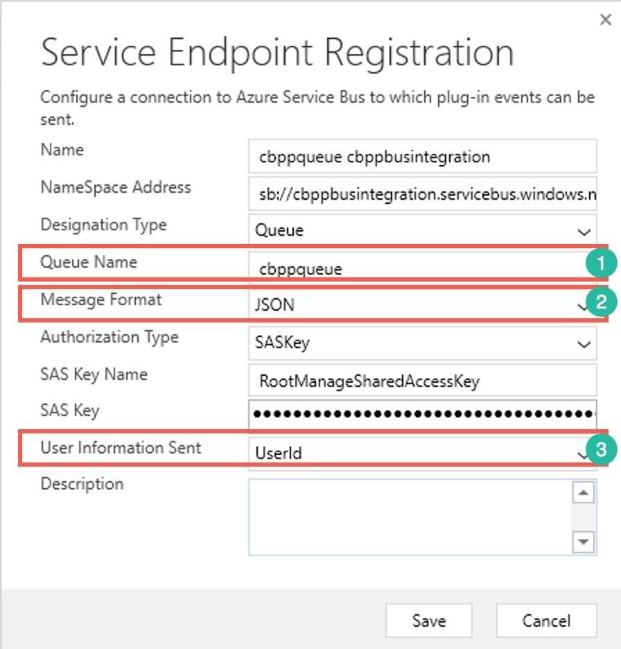 Service Endpoint Registration

Configure a connection to Azure Service Bus to which plug-in events can be
sent,

Name cbppqueue cbppbusintegration
NameSpace Address sb://cbppbusintegration.servicebus.windows.n
Designation Type Queue V

|_QueveNeme___coppaueue CG
Message Format JSON 2

Authorization Type SASKey ™
SAS Key Name RootManageSharedAccessKey

SAS Key SOOOSOSESOSSHSSSHSOSOSOSSSSOOOSEOS
User Information Sent Userld 3
Description ~

Save Cancel