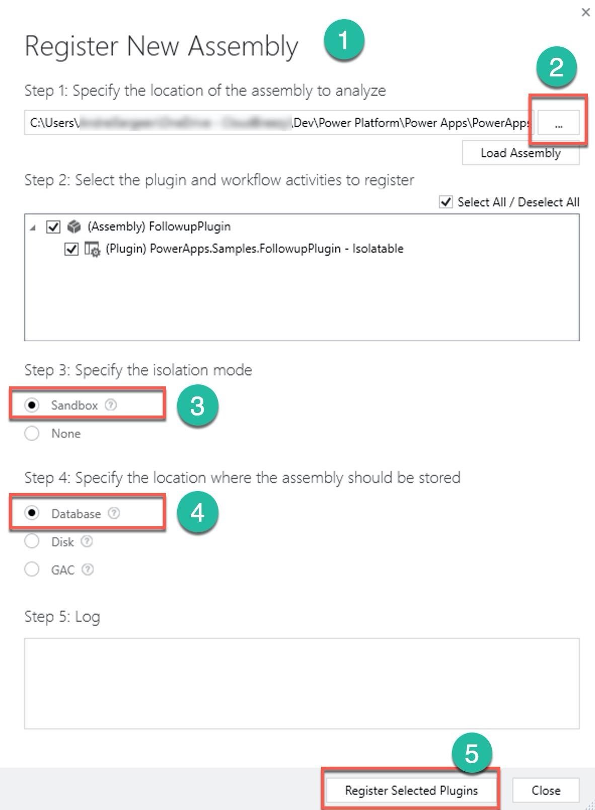 Register New Assembly @ @®

Step 1: Specify the location of the assembly to analyze
C:\Users\ gt ee Dev\Power Platform\Power Apps\PowerApp:
Load Assem

Step 2: Select the plugin and workflow activities to register
\V) Select All / Deselect All

4 [| @ (Assembly) FollowupPlugin
v) Tm} (Plugin) PowerApps.Samples.FollowupPlugin - Isolatable

Step 3: Specify the isolation mode

| 3 |

None

Step 4: Specify the location where the assembly should be stored

Too IQ

Disk @

GAC @

Step 5: Log

Close

Register Selected Plugins