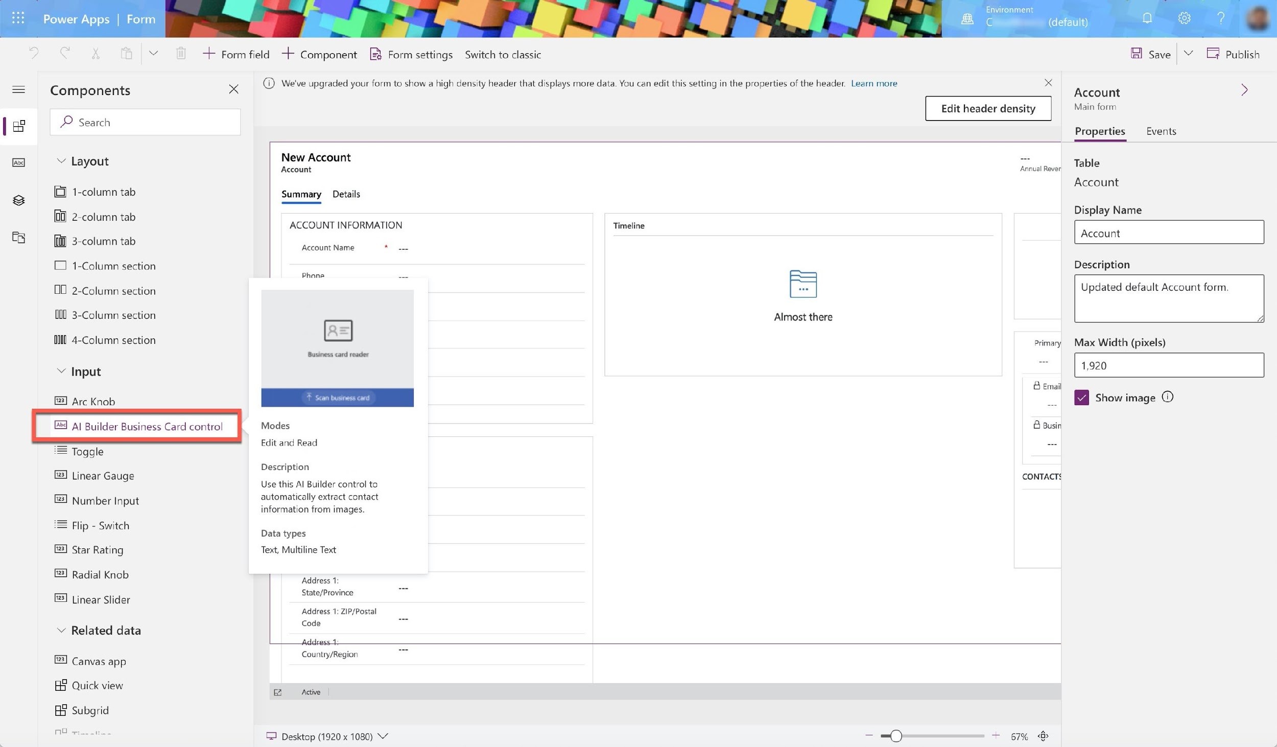 a ®&

Power Apps | Form

Components

~P Search

Layout

[Gi 1-column tab
2-column tab
3-column tab
[ 1-Column section
O0 2-Column section
(00 3-Column section

(ll 4-Column section

Input

Arc Knob

= Toggle
Linear Gauge

Number Input

= Flip - Switch
Star Rating
3] Radial Knob

2] Linear Slider
v Related data
©) Canvas app
BY Quick view

a Subgrid

AO re i

+ Form field + Component [8 Form settings Switch to classic

x

@ We've upgraded your form to show a high density header that displays more data. You can edit this setting in the properties of the header. Learn more

Environment

G (default)

Edit header density

New Account

Account

Summary _ Details

ACCOUNT INFORMATION

Account Name Bi ex

Phone ga

Business card reader

Modes
Edit and Read

Description

Use this Al Builder control to
automatically extract contact
information from images.

Data types
Text, Multiline Text

Address 1:
State/Province

Address 1: ZIP/Postal
Code

dress

Timeline

iz

Almost there

Annual Rever

CONTACTS

Country/Region

[I Desktop (1920 x 1080)

Save © [ Publish

Account >

Main form

Properties Events.

Table
Account

Display Name

Account

Description

Updated default Account form.

Max Width (pixels)

1,920

@ Show image 0)