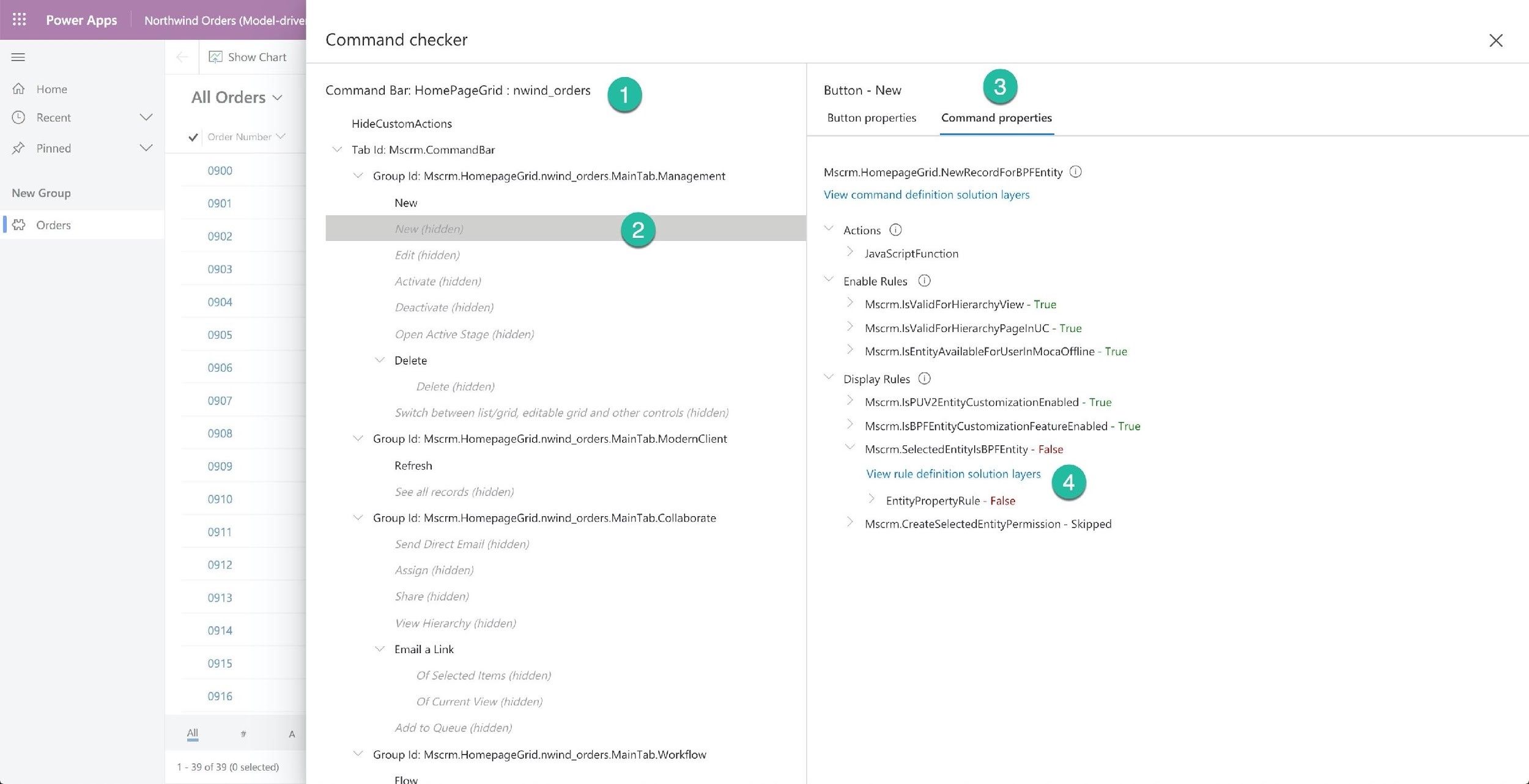 Power Apps Northwind Orders (Model-drive}

EJ Show Chart

Home

All Orders v

VY Order Number

it
© Recent Vv
x

Pinned we
03900

New Group -_

[€2 orders
0902
0903
0904
0905
0906
0907
0908
0909
0910
0911
0912
0913
0914

0915

0916

All # A

1 - 39 of 39 (0 selected)

Command checker

Command Bar: HomePageGrid : nwind_orders @

HideCustomActions
~~ Tab Id: Mscrm.CommandBar
‘Group Id: Mscrm.HomepageGrid.nwind_orders.MainTab.Management
New
New (hidden) 6
Edit (hidden)
Activate (hidden)
Deactivate (hidden)
Open Active Stage (hidden)
Delete
Delete (hidden)
Switch between list/grid, editable grid and other controls (hidden)
~~ Group Id: Mscrm.HomepageGrid.nwind_orders.MainTab.ModernClient
Refresh
See all records (hidden)
‘Group Id: Mscrm.HomepageGrid.nwind_orders.MainTab.Collaborate
Send Direct Email (hidden)
Assign (hidden)
Share (hidden)
View Hierarchy (hidden)
~ Email a Link
Of Selected Items (hidden)
Of Current View (hidden)
Add to Queue (hidden)

~~ Group Id: Mserm.HomepageGrid.nwind_orders.MainTab.Workflow

Flow

Button - New 3)

Button properties Command properties

Mscrm.HomepageGrid.NewRecordForBPFEntity ©

View command definition solution layers

~ Actions ©
> JavaScriptFunction

Enable Rules ©

> Mscrm.lsValidForHierarchyView - True
> Mserm.[sValidForHierarchyPagelnUC - True

> Mscrm.lsEntityAvailableForUserlnMocaOffline - True
~ Display Rules ©

> Mscrm.lsPUV2EntityCustomizationEnabled - True

> Mscrm.IsBPFEntityCustomizationFeatureEnabled - True

™~ Mscrm.SelectedEntitylsBPFEntity - False
View rule definition solution layers @
> EntityPropertyRule - False

Mscrm.CreateSelectedEntityPermission - Skipped