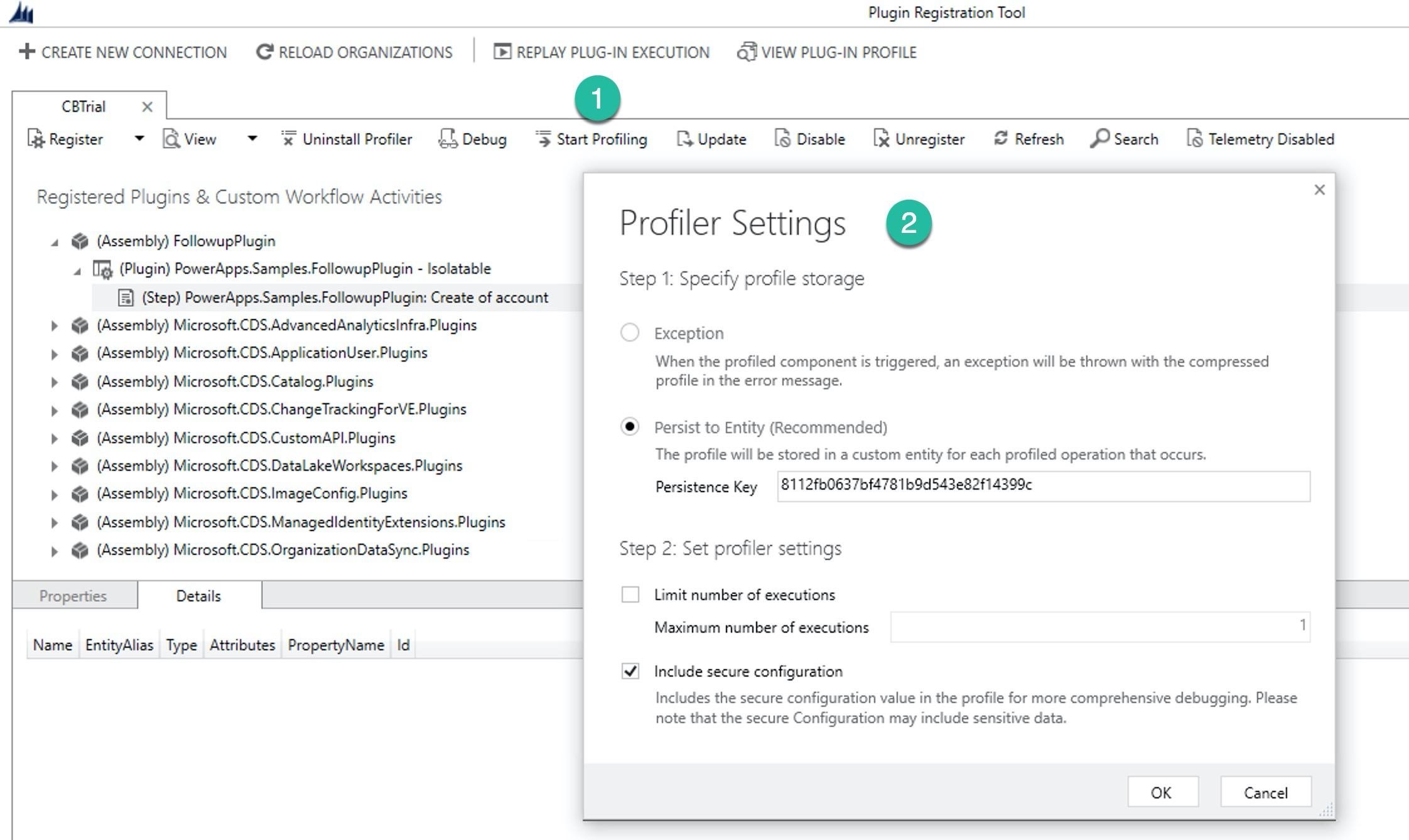 MM Plugin Registration Tool

st CREATE NEW CONNECTION G! RELOAD ORGANIZATIONS | TE) REPLAY PLUG-IN EXECUTION — Qi VIEW PLUG-IN PROFILE

CBTrial x @

[Register > [QView + ‘%X Uninstall Profiler £4 Debug ‘5 Start Profiling [4Update [8 Disable [3 Unregister © Refresh OSearch  [§ Telemetry Disabled

Registered Plugins & Custom Workflow Activities *

Profiler Settings @

Step 1: Specify profile storage

4 @% (Assembly) FollowupPlugin
4 red (Plugin) PowerApps.Samples.FollowupPlugin - Isolatable
[E) (Step) PowerApps.Samples.FollowupPlugin: Create of account

> @% (Assembly) Microsoft.CDS.AdvancedAnalyticsinfra.Plugins Exception
b @ (Assembly) Microsoft.CDSApplicationUser.Pugins When the profiled component is triggered, an exception will be thrown with the compressed
> @& (Assembly) Microsoft.CDS.Catalog.Plugins profile in the error message.
> @% (Assembly) Microsoft.CDS.ChangeTrackingForVE.Plugins
> @ (Assembly) Microsoft.CDS.CustomAPIPlugins ©) Persist to Entity (Recommended)
> @ (Assembly) Microsoft.CDS.DataLakeWorkspaces.Plugins The profile will be stored in a custom entity for each profiled operation that occurs.
> @& (Assembly) Microsoft.CDS.ImageConfig.Plugins Persistence Key [81 12fb0637bf478'bods43e82f14399¢
> @& (Assembly) Microsoft.CDS.ManagedidentityExtensions.Plugins
> @% (Assembly) Microsoft.CDS.OrganizationDataSync.Plugins Step 2: Set profiler settings
Properties Details L Limit number of executions

Maximum number of executions 1
Name EntityAlias Type Attributes PropertyName Id

\¥_ Include secure configuration

Includes the secure configuration value in the profile for more comprehensive debugging. Please
note that the secure Configuration may include sensitive data.

OK Cancel