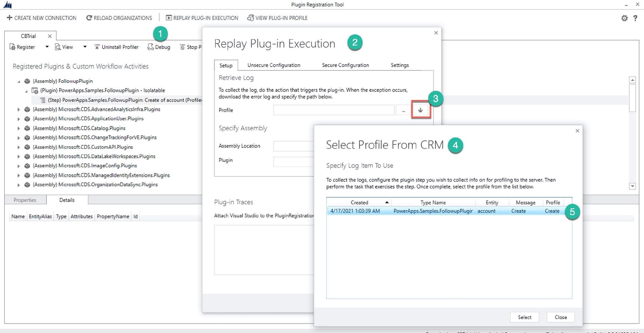 AM Plugin Registration Too! - x
# CREATE NEW CONNECTION RELOAD ORGANIZATIONS | (5) REPLAY PLUG-IN EXECUTION a VIEW PLUG-IN PROFILE FO ?

CBTrial x @ x

[Register + [QView + ‘€ Uninstall Profiler {£1Debug & StopP: Replay Plug-in Execution @

Registered Plugins & Custom Workflow Activities Setup Unsecure Configuration Secure Configuration Settings

Retrieve Log

4 @ (Assembly) FollowupPlugin

4 [Ig (Plugin) PowerApps.Samples.followupPlugin - Isolatable To collect the log, do the action that triggers the plug-in. When the exception occurs,

“fp (Step) PowerApps.Samples.FollowupPlugin: Create of account (Profile: download the error keg and specify the path: below.

> @ (Assembly) Microsoft.CDS.AdvancedAnalyticsinfra.Plugins Profile Pe

> & (Assembly) Microsoft.CDS.ApplicationUser.Plugins

> @ (Assembly) Microsoft.CDS.Catalog.Plugins Specify Assembly x

> @ (Assembly) Microsoft.CDS.ChangeTrackingForVE.Plugins | -

> @ (Assembly) Microsoft.CDS.CustomAPl Plugins Assembly Location Select Profile From CRM (4)

> @& (Assembly) Microsoft.CDS.DataLakeWorkspaces.Plugins Plugi 4

lugin .
> @& (Assembly) Microsoft.CDS.ImageConfig.Plugins Specify Log Item To Use
> @& (Assembly) Microsoft.CDS.ManagedldentityExtensions.Plugins 7 . . .
. oe ‘ To collect the logs, configure the plugin step you wish to collect info on for profiling to the server. Then
> @ (Assembly) Microsoft.CDS.OrganizationDataSync Plugins perform the task that exercises the step. Once complete, select the profile from the list below. y]
Properties Details Plug-in Traces Created a~ Type Name Entity Message Profile a

Name EntityAlias Type Attributes PropertyName Id Attach Visual Studio to the PluginRegistratior

Select Close