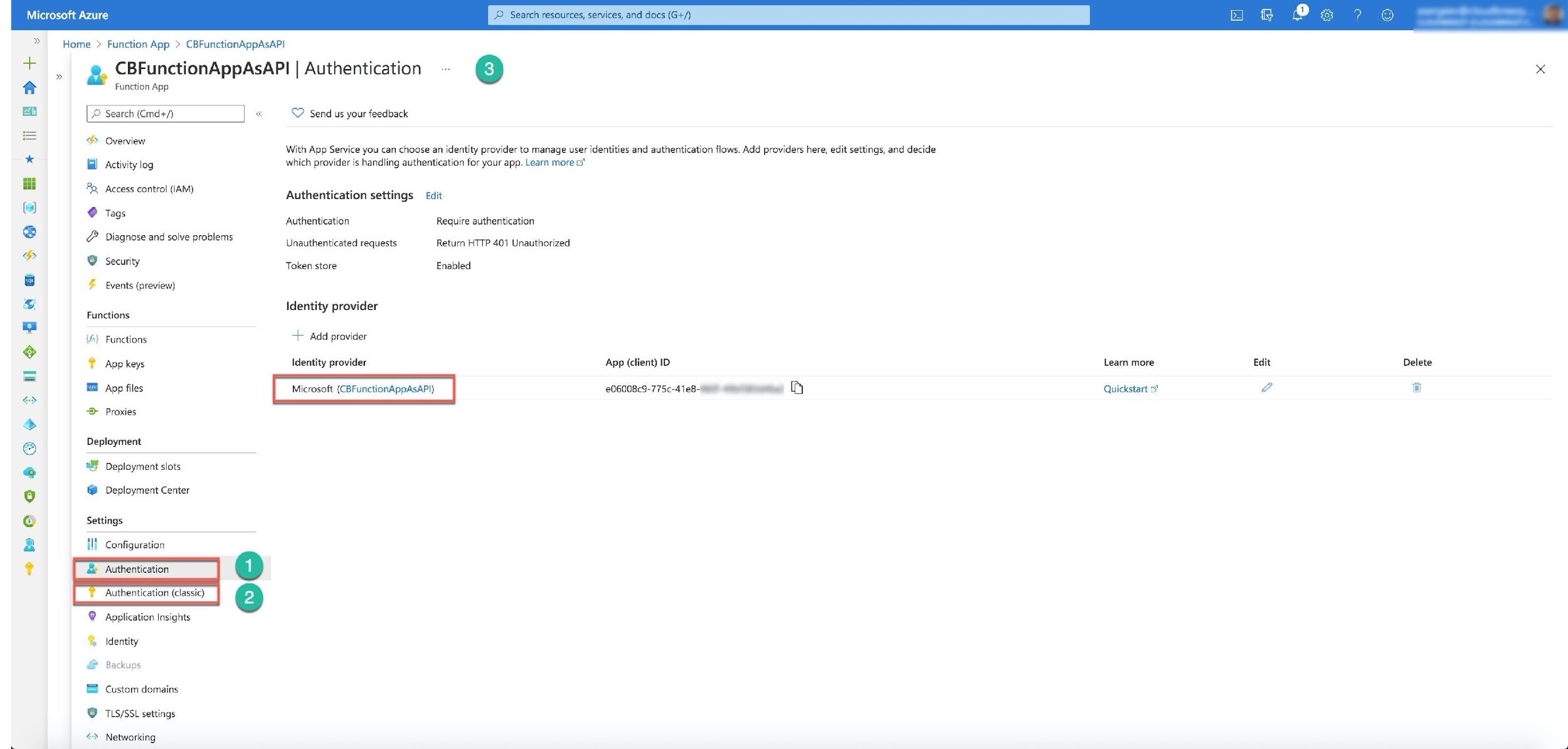 Microsoft Azure Search resources, services, and docs (G+/)

»

ae
t
eq

Home > Function App > CBFunctionAppAsAP!

Q CBFunctionAppAsAPI | Authentication ” 6 x

Function App

© Search (Cmd+/) «<  @ Send us your feedback

>

® Overview
With App Service you can choose an identity provider to manage user identities and authentication flows. Add providers here, edit settings, and decide

* Activity log which provider is handling authentication for your app. Learn more cf*
iti

1. Accessicontral (14M) Authentication settings Edit
@ @ tags seat
® Authentication Require authentication

Diagnose and solve problems Unauthenticated requests Return HTTP 401 Unauthorized
L

@ security Token store Enabled
a © Events (preview)
64 Identity provider

Functions: ty p
m ,

(A) Functions > Add provider
ve © App keys Identity provider App (client) ID Learn more Edit Delete
=

App files Microsoft (CBFunctionAppAsAPl) 206008c9-775c-41e8-a eee Quickstart 2° e i
&>

> Proxies

Deployment

8 Deployment slots

@ Deployment Center

Settings

II} Configuration

& Authentication

+m OeQah OY

Authentication (classic)

® Application Insights

% Identity

@ Back

Custom domains
@ TLS/SSL settings

<> Networking