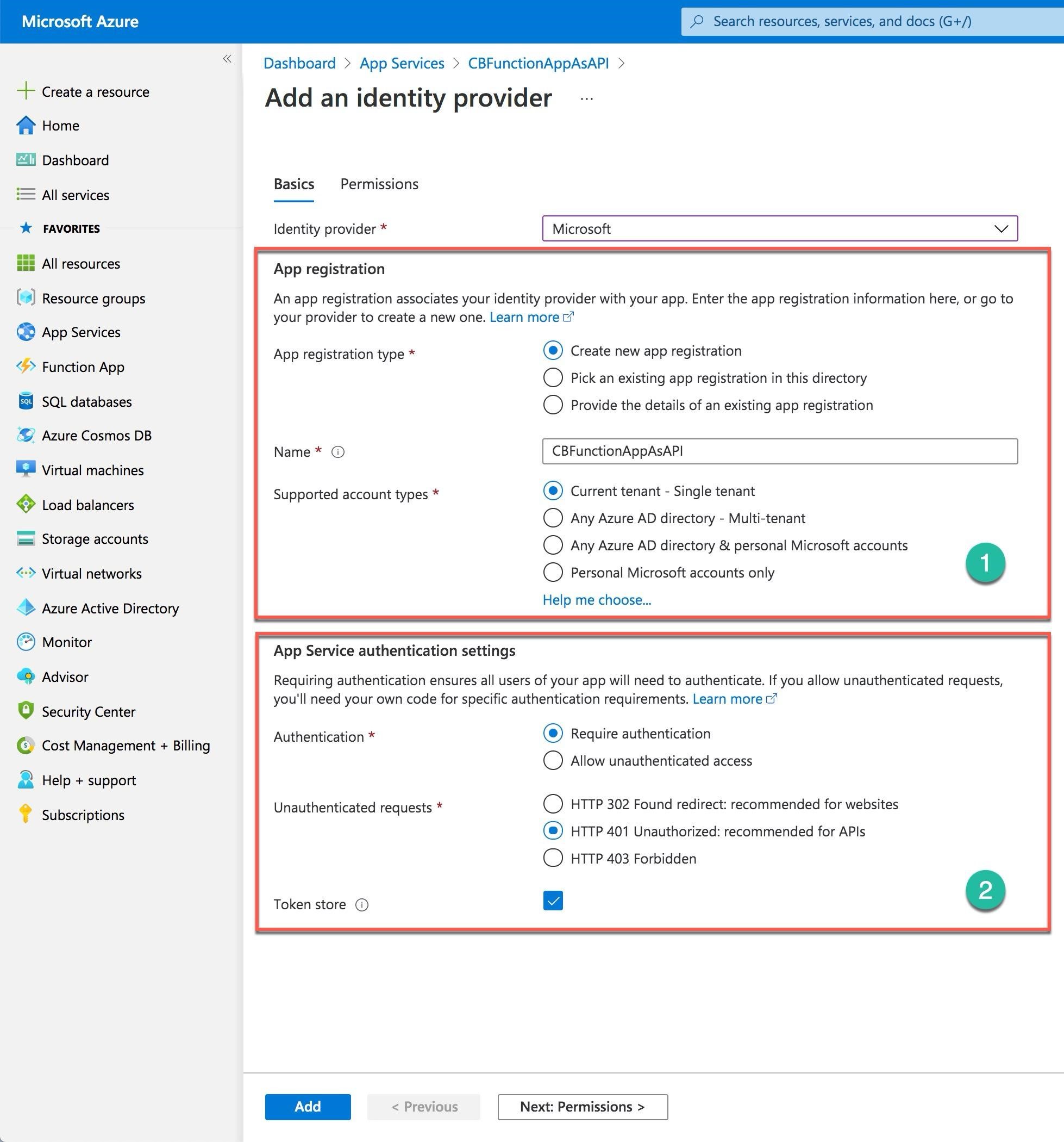 Microsoft Azure 2 Search resources, services, and docs (G+/)

“ Dashboard > App Services > CBFunctionAppAsAPI >

+ Create a resource Add an identity provider
t Home

Dashboard

— . Basics = Permissions
[= All services

ke FAVORITES Identity provider * Microsoft a

All resources App registration

[4] Resource groups An app registration associates your identity provider with your app. Enter the app registration information here, or go to

your provider to create a new one. Learn more
@ App Services

App registration type * © Create new app registration
<> Function App , + ' at edie afi
O Pick an existing app registration in this directory
SQL databases © Provide the details of an existing app registration
© Azure Cosmos DB
Name* © CBFunctionAppAsAPI
© Virtual machines
Supported account types * Current tenant - Single tenant
} Load balancers MPP unt typ ©
O Any Azure AD directory - Multi-tenant
= Storage accounts O Any Azure AD directory & personal Microsoft accounts
<> Virtual networks O Personal Microsoft accounts only @

<> Azure Active Directory Help me choose...

© Monitor App Service authentication settings

® Advisor Requiring authentication ensures all users of your app will need to authenticate. If you allow unauthenticated requests,

. you'll need your own code for specific authentication requirements. Learn more 7
La] Security Center

Authentication * © Require authentication

© Cost Management + Billing
O Allow unauthenticated access

2 Help + support

Unauthenticated requests * O HTTP 302 Found redirect: recommended for websites
© HTTP 401 Unauthorized: recommended for APIs
© HTTP 403 Forbidden

? Subscriptions

Token store @

| Add | < Previous Next: Permissions >