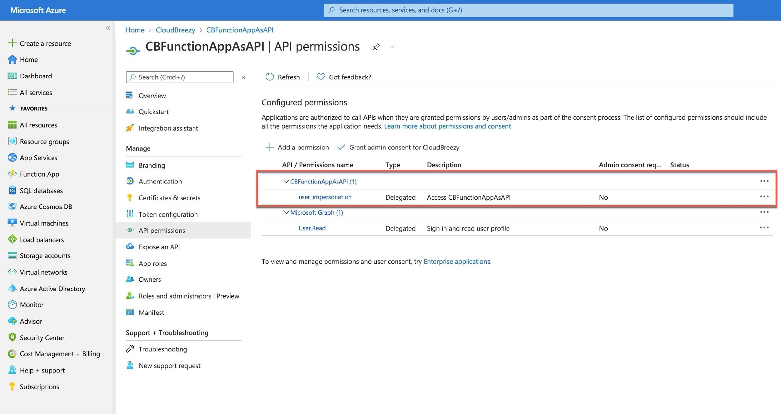 Microsoft Azure

+ Create a resource

nr Home

Dashboard

= All services

ok FAVORITES

S55 All resources

i) Resource groups

@ App Services

“> Function App

SQL databases

© Azure Cosmos DB

© Virtual machines

} Load balancers

©}! Storage accounts

<> Virtual networks

nS Azure Active Directory
© Monitor

® Advisor

La] Security Center

© Cost Management + Billing
2 Help + support

? Subscriptions

Home > CloudBreezy >» CBFunctionAppAsAPI

-»- CBFunctionAppAsAPI | API permissions #

| P Search (Cmd+/)

| «

= Overview

& Quickstart

, 4 Integration assistant

Manage

Branding

D Authentication
? Certificates & secrets

II Token configuration
> API permissions

® Expose an API

HA App roles

Owners

Manifest

Support + Troubleshooting
2 Troubleshooting

& New support request

&a
&, Roles and administrators | Preview
Po

©) Refresh © Got feedback?

Configured permissions
Applications are authorized to call APIs when they are granted permissions by users/admins as part of the consent process. The list of configured permissions should include

all the permissions the application needs. Learn more about permissions and consent

-+ Adda permission \/ Grant admin consent for CloudBreezy

API / Permissions name Type Description Admin consent req... Status

\CBFunctionAppAsAPI (1)

user_impersonation Delegated Access CBFunctionAppAsAPI
Y Microsoft Graph (1) eee
User.Read Delegated Sign in and read user profile No nme:

To view and manage permissions and user consent, try Enterprise applications.