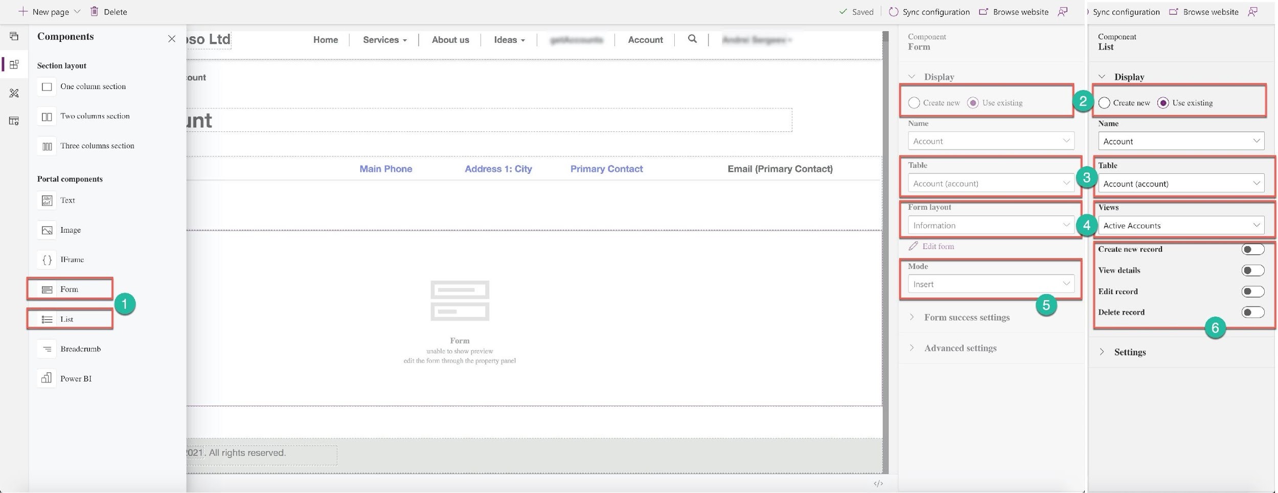 -+ New page v Til] Delete

a

Components

Section layout

[1 One column section
0 Two columns section

MM] Three columns section

Portal components
‘Text
FX Image

{} IFrame

= Breadcrumb

cil] Power BI

Home

Services ~ About us Ideas ~

Main Phone Address 1: City

Form
unal

show preview

edit the form through the property panel

~——— Account |

Primary Contact

Q |

Email (Primary Contact)

4). All rights reserved.

Y Saved ©) Sync configuration Cf Browse website ) Sync configuration Ci Browse website Ay

Component Component
Form List

Display ~_ Display

© Create new @) Use existing PA) C) Create new @) Use existing

Name Name

Account . Account v

Table

Account (account) v Account (account)

Form layout

Information Active Accounts

& Gait form Create new record
View details

Edit record

> Form success settings Delete record

> Advanced settings > Settings