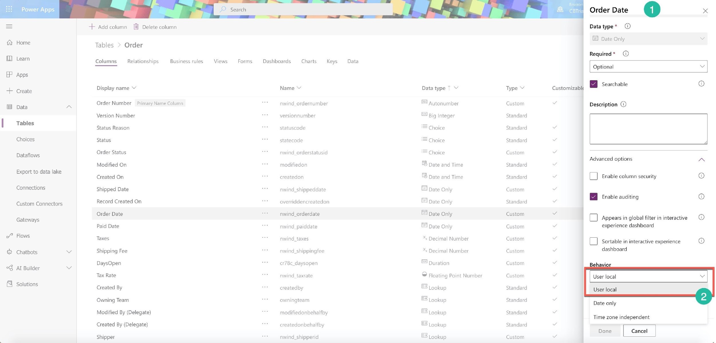 Power Apps

lll

=

Home

=
=

Learn

Apps

Create

@ + 4

Data

Tables

Choices

Dataflows

Export to data lake
Connections
Custom Connectors
Gateways

o/” Flows

€ Chatbots

oG AT Builder

Solutions

+ Add column [il] Delete column

Tables > Order

Columns Relationships Business rules

Display name ~

Order Number Primary Name Column
Version Number

Status Reason

Status

Order Status

Modified On

Created On

Shipped Date

Record Created On
Order Date

Paid Date

Taxes

Shipping Fee
DaysOpen

Tax Rate

Created By

Owning Team
Modified By (Delegate)
Created By (Delegate)

Shipper

Dashboards Charts Keys

Name ¥

nwind_ordernumber
versionnumber
statuscode
statecode
nwind_orderstatusid
modifiedon
createdon
nwind_shippeddate
overriddencreatedon
nwind_orderdate
nwind_paiddate
nwind_taxes
nwind_shippingfee
ct78c_daysopen
nwind_taxrate
createdby
owningteam
modifiedonbehalfby
createdonbehalfby

nwind_shipperid

Data type 7 ¥

© Autonumber
EI Big Integer
= Choice
= Choice
= Choice
& Date and Time
& Date and Time
E1 pate only
FE] pate Only
Fl pate Only
Fl pate Only
* Decimal Number
% Decimal Number
©! puration
© Floating Point Number
& Lookup
EB Lookup
& Lookup
2 Lookup

Let Lookup

Type Y

Custom
Standard
Standard
Standard
Custom
Standard
Standard
Custom
Standard
Custom
Custom
Custom
Custom
Custom
Custom
Standard
Standard
Standard
Standard

Custom

Order Date @

Datatype* ©

) Date Only
Required* @)
| Optional

i
Customizable 8 Seaichable

Me Description ©
¥
v
v
Advanced options
v
v Oo Enable column security
v
of @ Enable auditing
v
| im Appears in global filter in interactive
v experience dashboard
v
O Sortable in interactive experience

¥ dashboard
v
ll User local
~ User local
v

Date only
v

Time zone independent

Done Cancel
v J