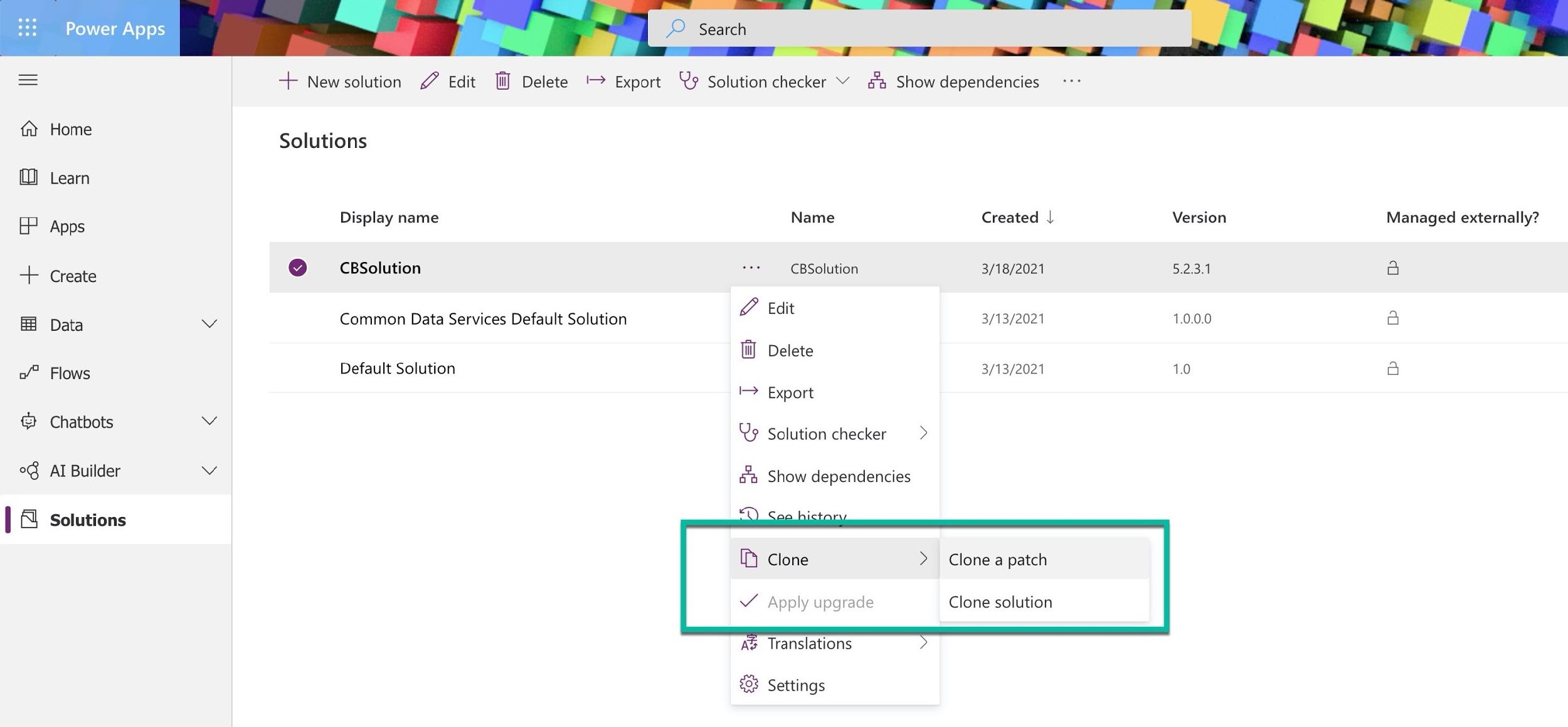 Power Apps

Home

Learn

Apps

Create

Data

Flows

Chatbots

AI Builder

Solutions

Solutions

Display name
@ —_CBSolution
Common Data Services Default Solution

Default Solution

+ Newsolution £ Edit [lJ Delete ' Export y Solution checker Y a Show dependencies

Name Created |
CBSolution 3/18/2021
Edit 3/13/2021
Delete
3/13/2021
Export

Solution checker >

Show dependencies

Clone > Clone a patch

Apply upgrade Clone solution

Translations

Settings

Version

SHE)

1.0.0.0

1.0

Managed externally?

a

a