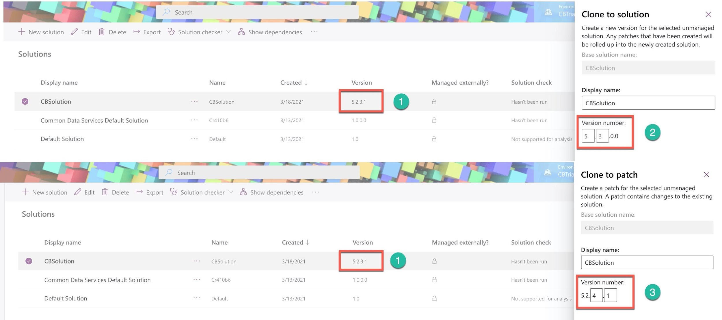 >

a

+ Newsolution Edit lil] Delete > Export Qs Solution checker “ a Show dependencies

Solutions

Display name
@ = CBSolution
Common Data Services Default Solution

Default Solution

Name

CBSolution

Cr410b6

Default

Created |

3/18/2021

3/13/2021

3/13/2021

+ New solution Edit W Delete '~ Export Qs Solution checker “ a Show dependencies

Solutions

Display name
[] CBSolution
Common Data Services Default Solution

Default Solution

Name

CBSolution

Cr410b6

Default

Created |

3/18/2021

3/13/2021

3/13/2021

Version

Version

1.0

Managed externally?

Managed externally?

Enviror

CBTria

Solution check

Hasn't been run

Hasn't been run

Not supported for analysis

Environ!

CBTrial

Solution check

Hasn't been run

Hasn't been run

Not supported for analysis

Clone to solution x

Create a new version for the selected unmanaged
solution. Any patches that have been created will
be rolled up into the newly created solution.

Base solution name:

CBSolution

Display name:

| CBSolution

Version number:

[s 3 10.0

Clone to patch x

Create a patch for the selected unmanaged
solution. A patch contains changes to the existing
solution.

Base solution name:

CBSolution

Display name:

CBSolution

Version number: