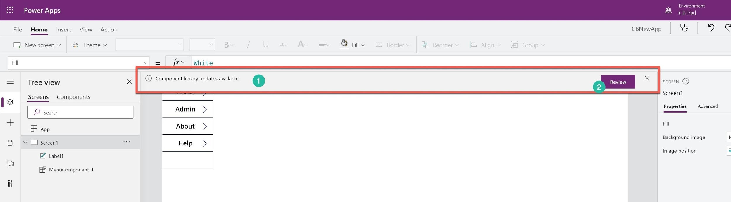 Environ

Power Apps Bal
File Home Insert View Action CBNewApp | Qs | 2 &
C] Newscreeny 88 Theme ~ & Fill v
Fill v= xv White
= | tree view © Component library updates available Pi) See)
Screen1
| Screens Components ‘
Bsa Admin > Properties Advanced
+ P app About > Fill
Background image h
6 » DO Screen Ge Help >
i Image position a
Z label
ie)

BS MenuComponent 1

ih