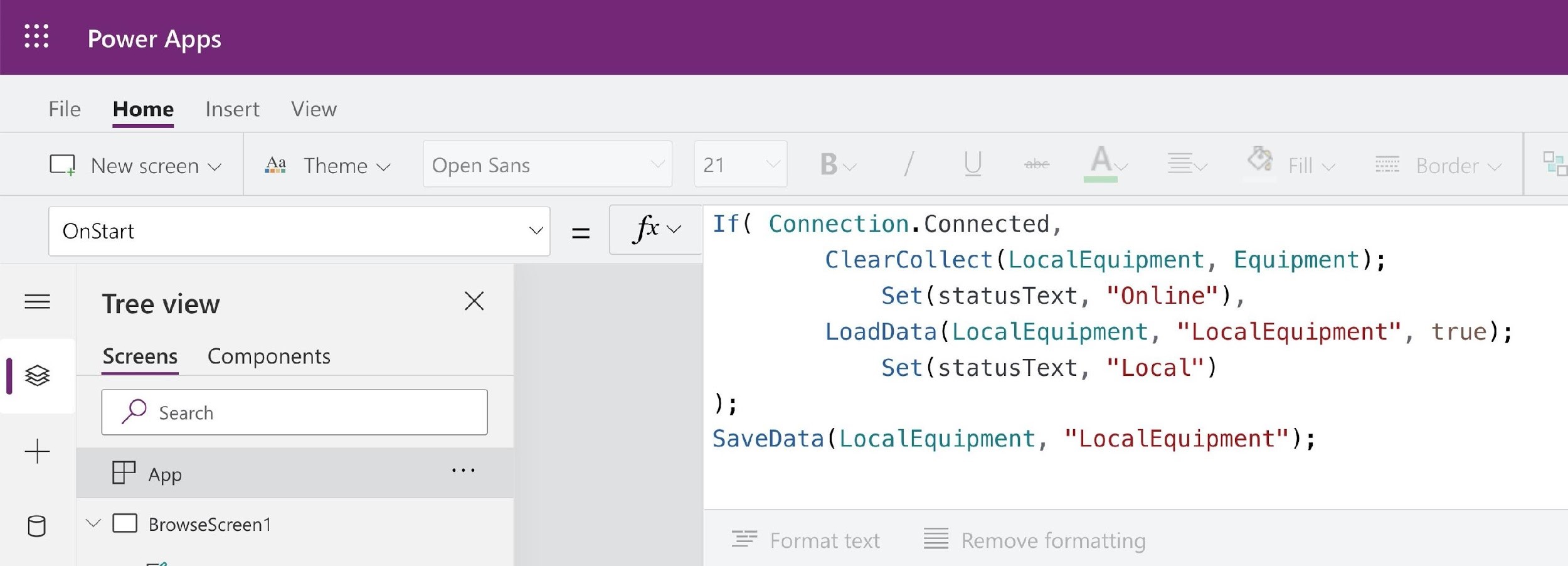 $$ Power Apps

File Home _ Insert View

[| New screen v 4a Theme v Open Sans 21
OnStart Vv = fey If( Connection.Connected,
ClearCollect(LocalEquipment, Equipment);
= ‘Tree view x Set(statusText, "Online"),
LoadData(LocalEquipment, “LocalEquipment", true);
iE Screens Components Set(statusText, "Local")
| D Search i
aL SaveData(LocalEquipment, "LocalEquipment");
il
tr App
ae) © BrowseScreen1 a =

= Format text Remove formatting

poy