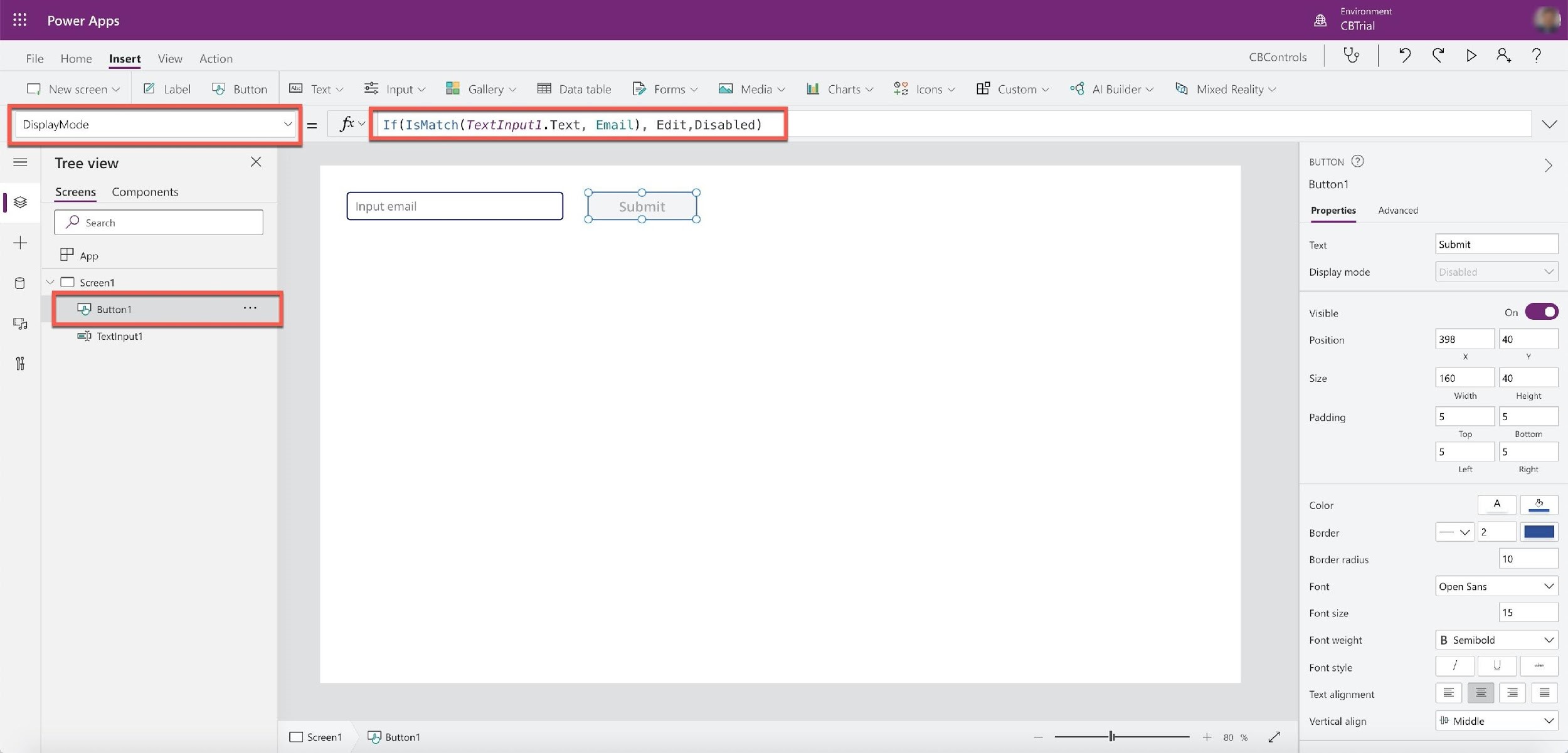 Power Apps

File

Ly

Home Insert View

New screeny ]& Label

Action

Ce) Button

Text v

a
= Input v

Gallery v

FH Datatable [> Forms v

fad Media ~

= fev] If(IsMatch(TextInput1.Text, Email), Edit,Disabled)

lll

i

Tree view

Screens Components

PD Search

EP App

v © Screen1

0 Textinputt

CO Screent

| Input email

C8) Button1

| Submit i

ull Charts v

$3 Icons v

BS Custom ~

eG AlBuildery  & Mixed Real

1: + 8 %

cecontrols | Ys oS FA @

lity v

Pa

BUTTON @)

Button1

Properties Advanced

Text

Display mode

Visible

Pasition
Size

Padding

Color
Border

Border radius
Font

Font size

Font weight
Font style

Text alignment

Vertical align

Submit
t v
o &®
398 40
x y
160 40
Width Height
5 5
Top Bottom
5 5
Left Right
A a
—.> _
10
Open Sans v
15
B Semibold Vv
/ U =

it Middle v