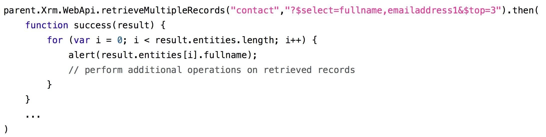 parent.Xrm.WebApi. retrieveMultipleRecords("contact",'"?$select=fullname, emailaddressi&$top=3").then(
function success(result) {
for (var i = 0; i < result.entities. length; i++) {
alert(result.entities [i].fullname) ;
// perform additional operations on retrieved records
