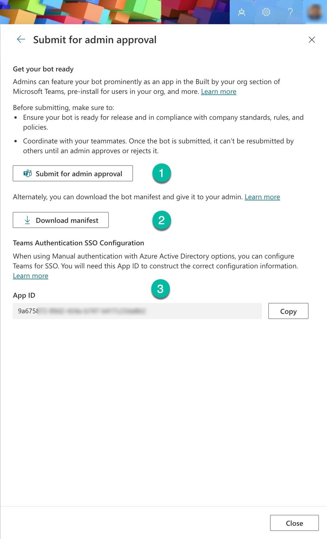 y a 8

< Submit for admin approval x

Get your bot ready

Admins can feature your bot prominently as an app in the Built by your org section of
Microsoft Teams, pre-install for users in your org, and more. Learn more

Before submitting, make sure to:
e Ensure your bot is ready for release and in compliance with company standards, rules, and
policies.

¢ Coordinate with your teammates. Once the bot is submitted, it can’t be resubmitted by
others until an admin approves or rejects it.

5 Submit for admin approval a)

Alternately, you can download the bot manifest and give it to your admin. Learn more

Download manifest So

Teams Authentication SSO Configuration

When using Manual authentication with Azure Active Directory options, you can configure
Teams for SSO. You will need this App ID to construct the correct configuration information.
Learn more

reo ©

9a675% Copy

Close