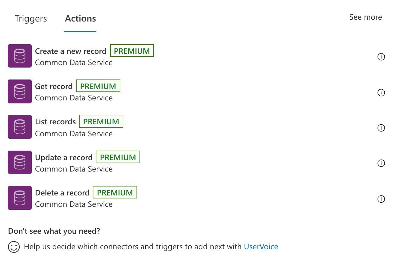 Triggers Actions See more

Create a new record | PREMIUM

Common Data Service o
Get record | PREMIUM o
Common Data Service
List records | PREMIUM O
Common Data Service
Update a record | PREMIUM or
Common Data Service
Delete a record | PREMIUM ®

Common Data Service

Don't see what you need?

(S) Help us decide which connectors and triggers to add next with UserVoice