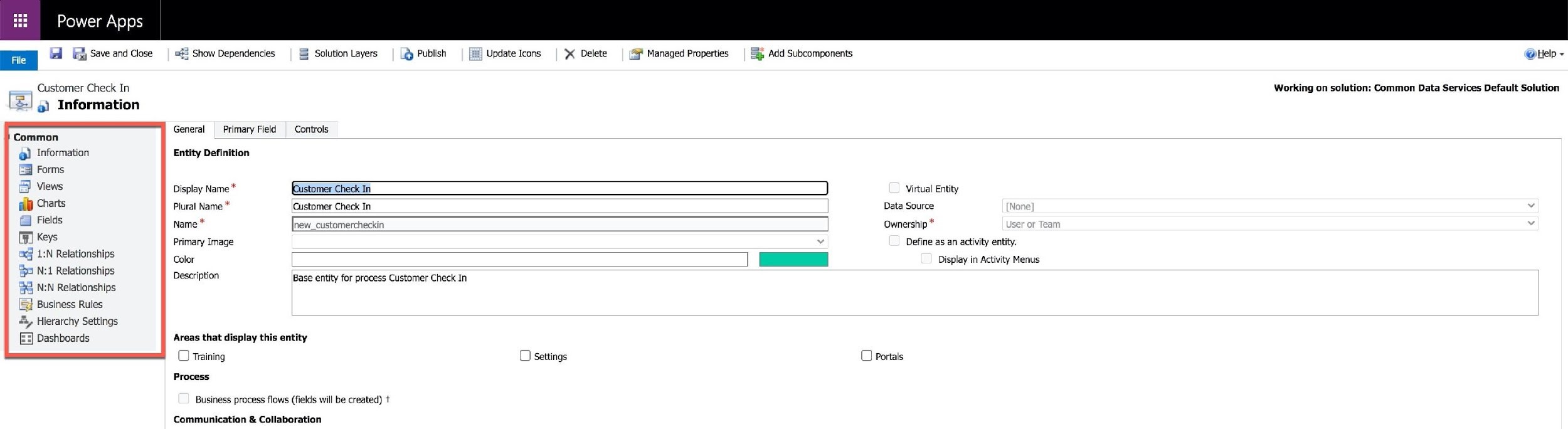 Power Apps

Fe | (el Gy Save and Close

Customer Check In
[2] 4) Information

Common
@) Information
3 Forms
& Views

al Charts

Fields
[Hl Keys
aj 1:N Relationships
35 N:1 Relationships
38 NN Relationships

[S} Business Rules

4, Hierarchy Settings
[3] Dashboards

=§3 Show Dependencies S Solution Layers .@ Publish

General Primary Field Controls

Entity Definition

| Update Icons % Delete

(SF Managed Properties

53h Add Subcomponents

Display Name * (Gustomer Check In

Plural Name * ‘Customer Check In

Name new_customercheckin

Primary Image

Color

Virtual Entity
Data Source
Ownership *
Define as an activity entity.
Display in Activity Menus

@telp ~

Working on solution: Common Data Services Default Solution

Description Base entity for process Customer Check In

Areas that display this entity

O Training

Process

Business process flows (fields will be created) +

Communication & Collaboration

O settings

O Portals