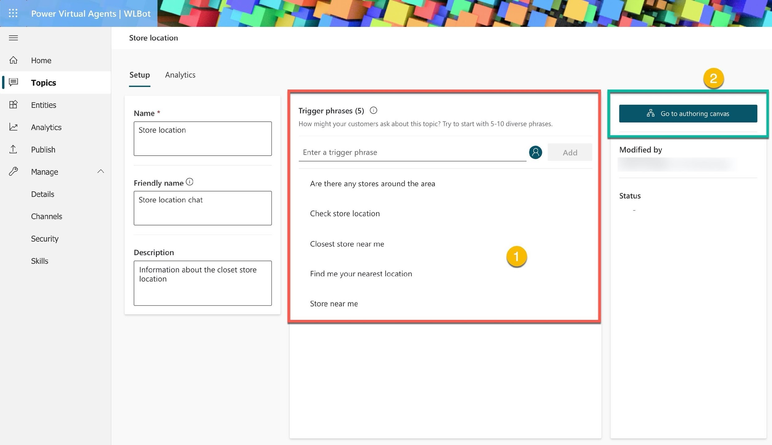 & & B W ®> ill

%

Power Virtual Agents | WLBot

Home
Topics
Entities
Analytics
Publish
Manage
Details
Channels
Security

Skills

Store location

Setup — Analytics

Name *

Store location

Friendly name @

Store location chat

Description

Information about the closet store
location

*, Go to authoring c

Trigger phrases (5) ©

How might your customers ask about this topic? Try to start with 5-10 diverse phrases.

Enter a trigger phrase (2) Modified by

Are there any stores around the area
Status

Check store location

Closest store near me

Find me your nearest location

Store near me