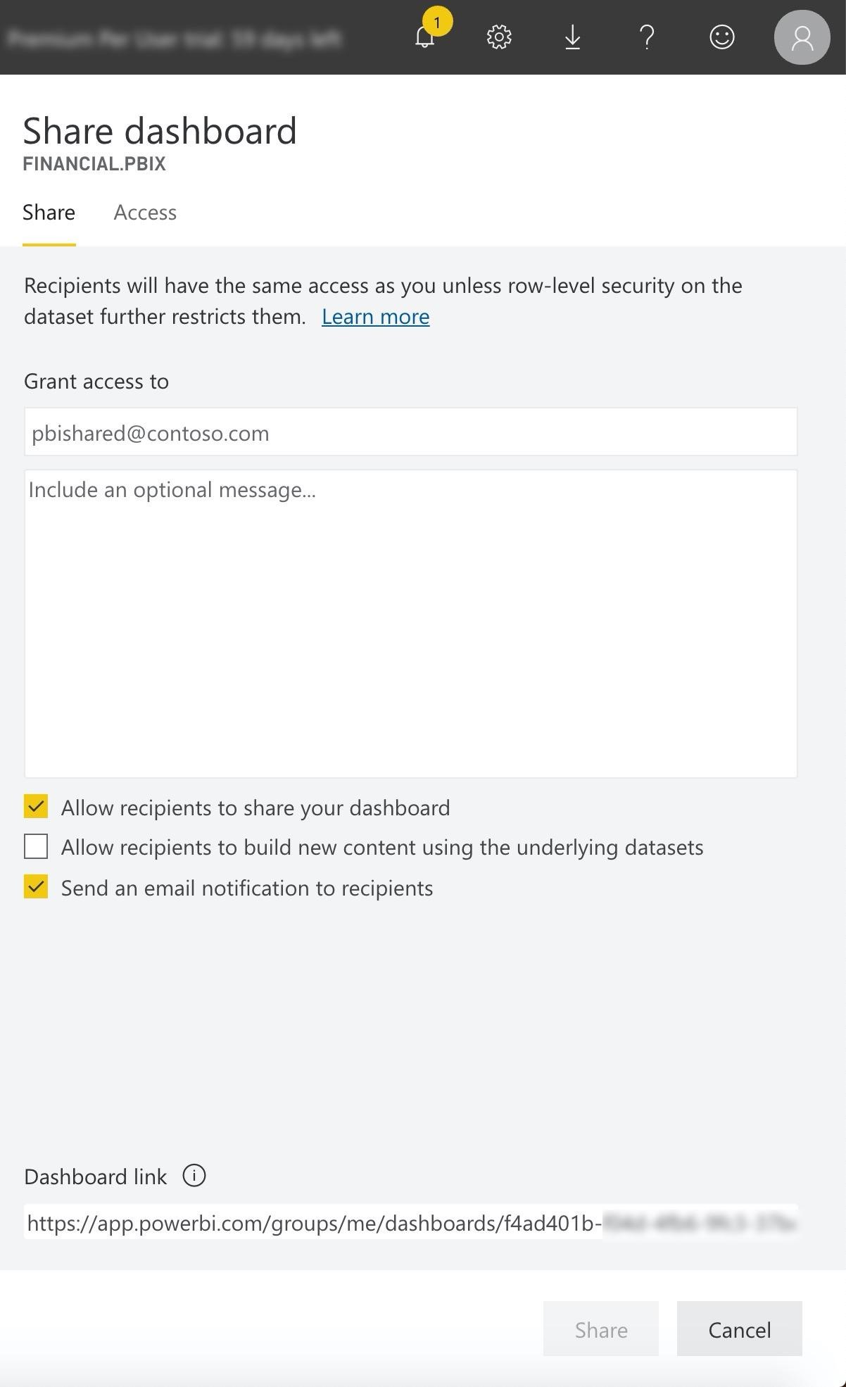 Ps sir © @

Share dashboard

FINANCIAL.PBIX

Share Access

Recipients will have the same access as you unless row-level security on the
dataset further restricts them. Learn more

Grant access to

pbishared@contoso.com

Include an optional message...

Y Allow recipients to share your dashboard

Allow recipients to build new content using the underlying datasets

@ Send an email notification to recipients

Dashboard link @
https://app.powerbi.com/groups/me/dashboards/f4ad401b-

Cancel