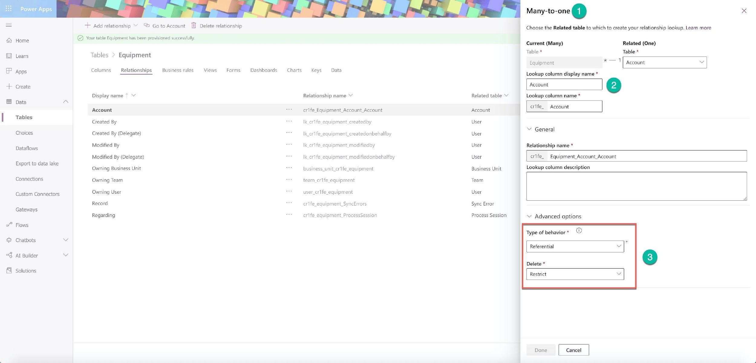 Power Apps

Home.

8 ®

Learn

Apps

Create

@o+ 4

Data

Tables

Choices

Dataflows

Export to data lake
Connections
‘Custom Connectors
Gateways

of” Flows

@ Chatbots

°@ Al Builder

fl Solutions

+ Add relationship Y @ Goto Account il Delete relationship

© Your table Equipment has been provisioned successfully.

Tables > Equipment

Columns Relationships Business rules Views Forms Dashboards Charts

Display name 7 Y

Account
Created By

Created By (Delegate)
Modified By

Modified By (Delegate)
Owning Business Unit
Owning Team

Owning User

Record

Regarding

Keys Data

Relationship name Y

crife_Equipment_Account_Account

Veer

@_equipment_createdby
lk_crife_equipment_createdonbehalfby
Ik_cr1fe_equipment_modifiedby
Ik_crife_equipment_modifiedonbehalfby
business_unit_cr1fe_equipment

team_cr1fe_equipment
user_cr1fe_equipment
crtfe_equipment_SyncErrors

crife_equipment_ProcessSession

Related table “

Account
User

User

User

User
Business Unit
Team

User

Syne Error

Process Session

Many-to-one @

Choose the Related table to which to create your relationship lookup. Learn more

Current (Many)
Table *

Equipment

Lookup column display name *

Lookup column name *

crife. Account

© General

Relationship name *

Related (One)
Table *

— [sean
— ©

crife_  Equipment_Account_Account

Lookup column description

Y Advanced options

Type of behavior* ©

Referential

Delete *

Restrict

Done Cancel