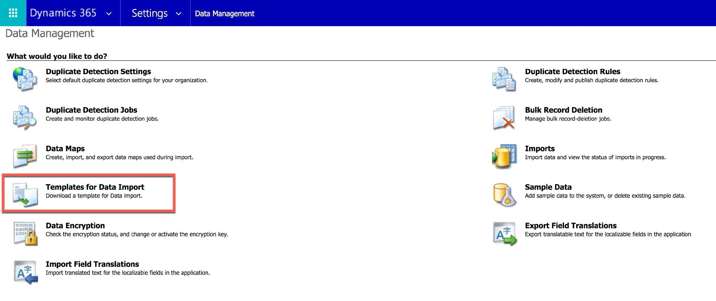 tu) Dynamics 365 v Settings > | Data Management

Data Management

What would you like to do?

"* Duplicate Detection Settings re) Duplicate Detection Rules
¥ ) Select default duplicate detection settings for your organization. B Create, modify and publish duplicate detection rules.

Bulk Record Deletion

Manage bulk record-deletion jobs.

ay Duplicate Detection Jobs
ki »>) Create and monitor duplicate detection jobs.

TS Data Maps
Create, import, and export data maps used during import.

“ot
Templates for Data Import WAN Sample Data
A

Imports
Import data and view the status of imports in progress.

Download a template for Data import. Add sample data to the system, or delete existing sample data.

Export Field Translations
Export translatable text for the localizable fields in the application

“o=e) Data Encryption

0101041
1223 Check the encryption status, and change or activate the encryption key.

-\ Import Field Translations
Import translated text for the localizable fields in the application.