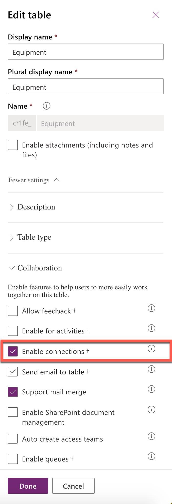 Edit table x

Display name *

| Equipment |

Plural display name *

| Equipment

Name* @

crife_ Equipment

Enable attachments (including notes and
files)

Fewer settings “~

> Description

> Table type

Y Collaboration

Enable features to help users to more easily work
together on this table.

Allow feedback t+

Se ©

Enable for activities +

Enable connections +

Y]} Send email to table +

iS)

Support mail merge

Enable SharePoint document
management

Auto create access teams

oO 8 28 O

Enable queues t+