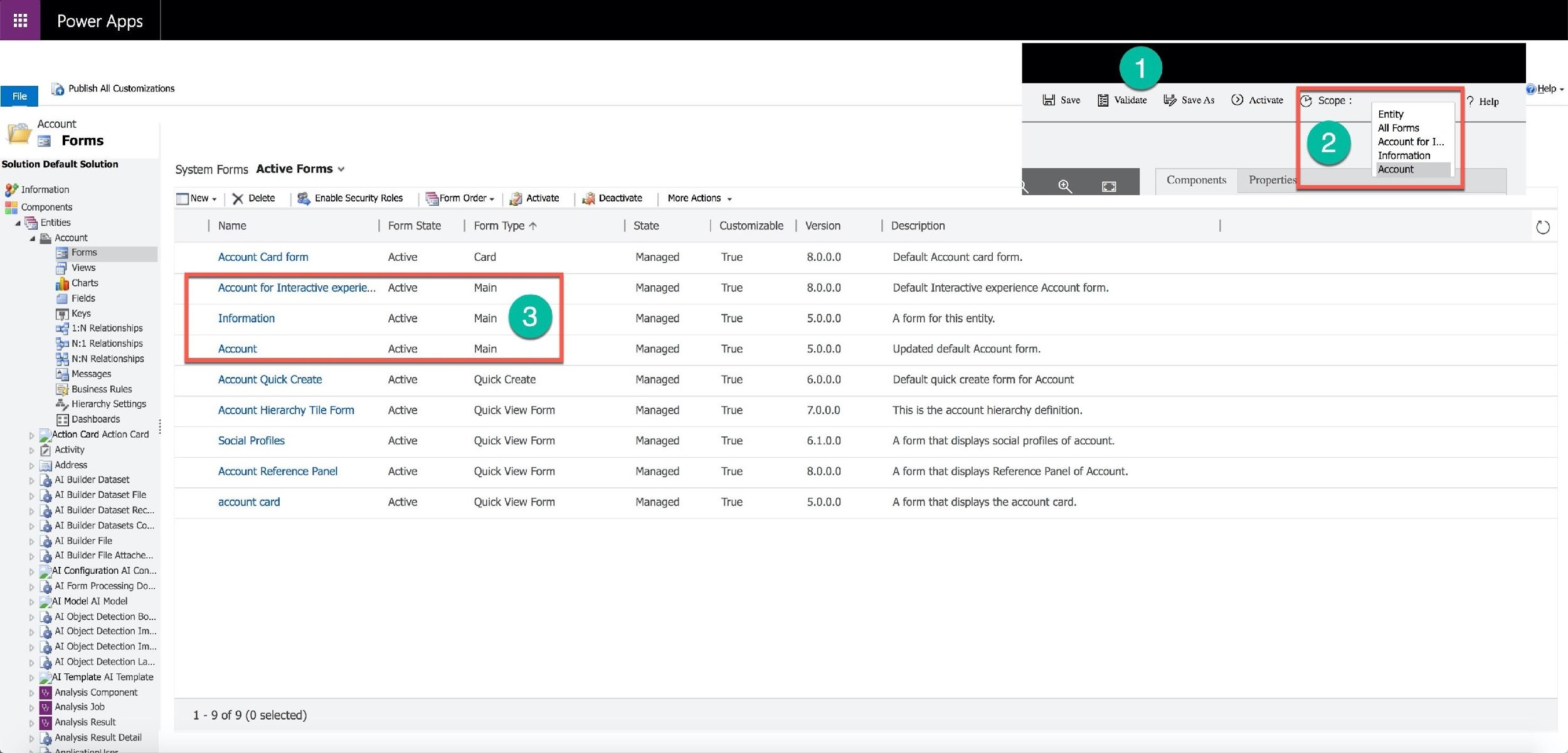 Power Apps

@ Publish All Customizations Help ~
le] Save [| Validate by SaveAs @Q) Activate
Entity
Account: All Forms
= Forms Account for I...
” Information
Bobllon Detar Scene System Forms Active Forms v Account
I Components Propertie:
BF Information Tonew ~ | > Delete | $B Enable Security Roles | yForm Order ~ | ,3j Activate 3{ Deactivate | More Actions se 2)
: 5 re ¢
2 Components = se L
4B Entities Name Form State Form Type * State Customizable | Version Description (o)
Account
2 Forms Account Card form Active Card Managed True 8.0.0.0 Default Account card form.
Views
ap Charts Account for Interactive experie... Managed True 8.0.0.0 Default Interactive experience Account form.
& Fields
[] Keys Information Managed True 5.0.0.0 A form for this entity.
ax 1:N Relationships
Be N:
4 Nit Relationships Account Managed True 5.0.0.0 Updated default Account form.
N:N Relationships
=]
Ia Messages Account Quick Create Active Quick Create Managed True 6.0.0.0 Default quick create form for Account
{Ej} Business Rules
4
a ee peice Account Hierarchy Tile Form Active Quick View Form Managed True 7.0.0.0 This is the account hierarchy definition.
jashboards
meee acon Cor Social Profiles Active Quick View Form Managed True 6.1.0.0 A form that displays social profiles of account.
7) Activit
S| Address
“Bp Al Buller Dataset Account Reference Panel Active Quick View Form Managed True 8.0.0.0 A form that displays Reference Panel of Account.
lider
AI Builder Dataset Fil
lg Aalbers account card Active Quick View Form Managed True 5.0.0.0 A form that displays the account card.

@ Al Builder Dataset Rec..
“@ Al Builder Datasets Co..

_@ AI Builder File
r.} AI Builder File Attache.

ip JA Configuration AI Con...
@ Al Form Processing Do
Al Model AI Model

L@ AI Object Detection Bo...
@ Al Object Detection Im.
& AI Object Detection Im...

L@ AI Object Detection La...

ip Al Template AI Template

[By Analysis Component

Analysis Job

| Analysis Result

_@ Analysis Result Detail
‘ >

1-9 of 9 (0 selected)