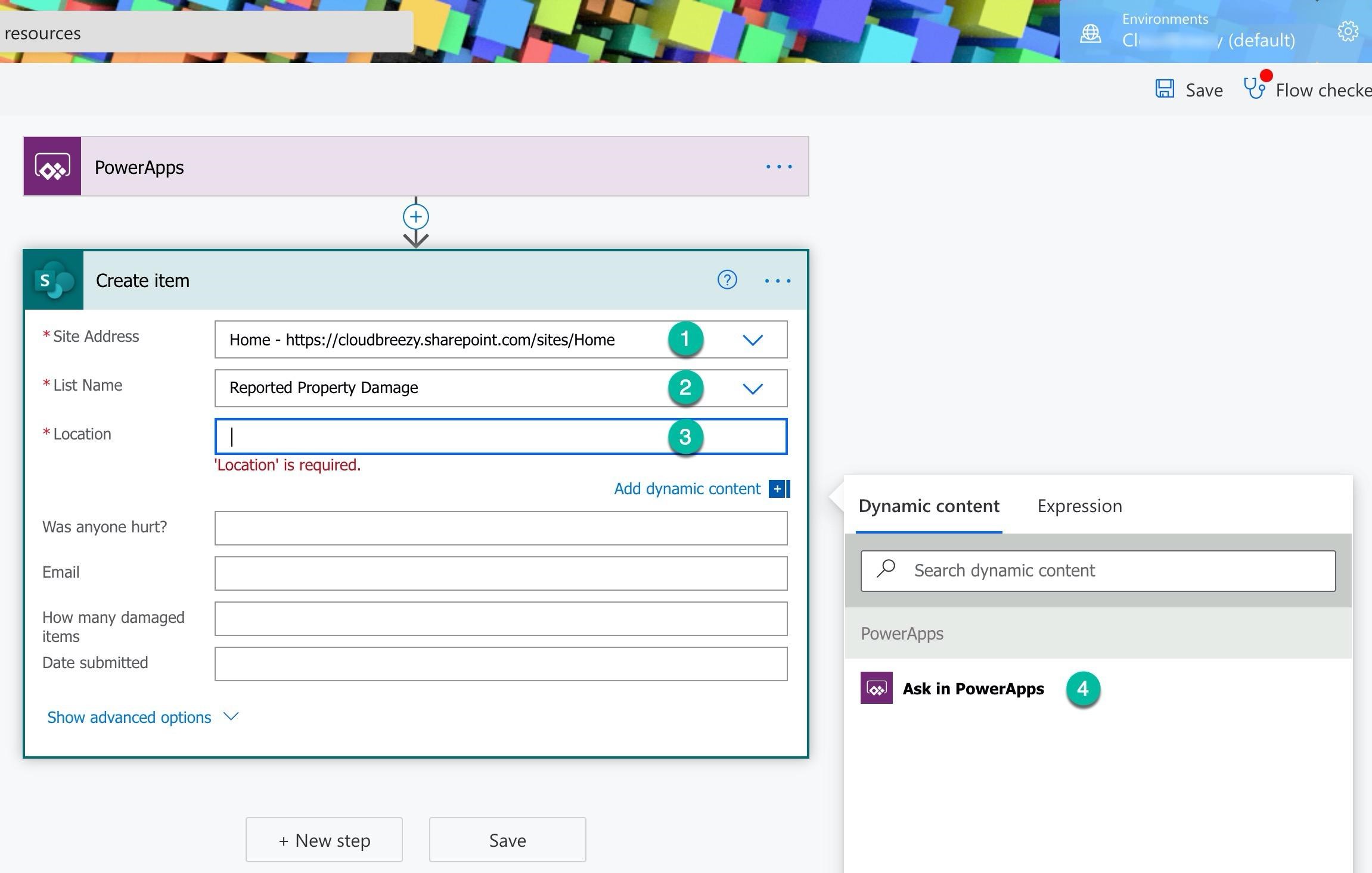 resources

oe) PowerApps

Create item

* Site Address
* List Name

* Location

Was anyone hurt?
Email
How many damaged

items
Date submitted

Home - https://cloudbreezy.sharepoint.com/sites/Home

Reported Property Damage

ee > ee

‘Location’ is required.

Add dynamic content ll

J &,

Dynamic content Expression

Environments

cli / (default) o

e
ml Save Vs Flow checke

2 Search dynamic content

Show advanced options V

+ New step Save

PowerApps

eS) Ask in PowerApps 4)