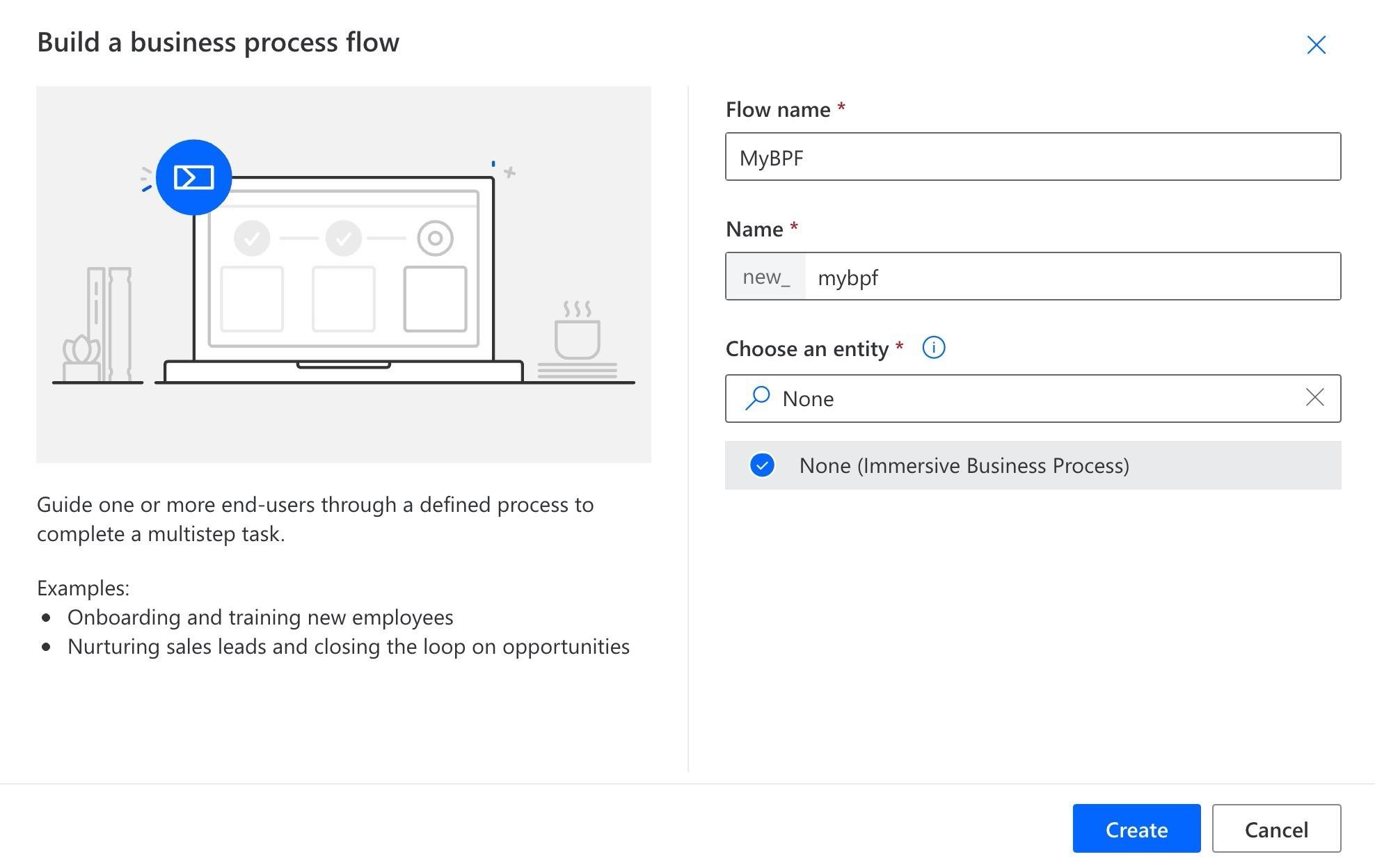 Build a business process flow x

Flow name *

; MyBPE

Name *

new_  mybpf

Choose an entity * @

2 None x

@ None (Immersive Business Process)

Guide one or more end-users through a defined process to
complete a multistep task.

Examples:
@ Onboarding and training new employees
e Nurturing sales leads and closing the loop on opportunities
