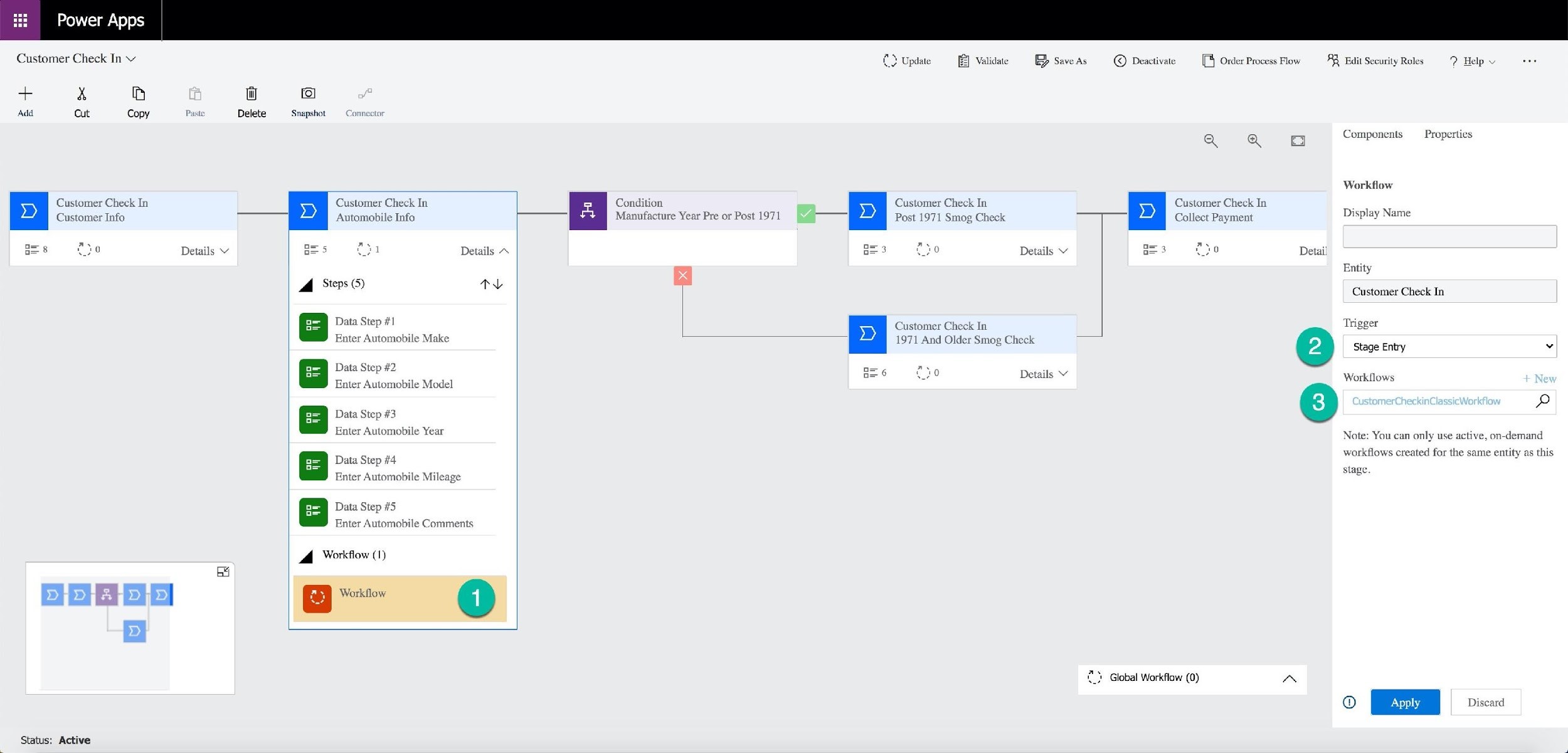 Power Apps

Customer Check In v

+ x B

Add Cut Copy Paste

Customer Check In
Customer Info

a oo Details v

mal

Status: Active

a

fo

Snapshot z

Customer Check In.
Automobile Info

oe Details ~
A Steps (5) tL

Data Step #1
Enter Automobile Make

Data Step #2
Enter Automobile Model

= | Data Step #3
Enter Automobile Year

Data Step #4
Enter Automobile Mileage

Data Step #5
Enter Automobile Comments

dd Workflow (1)

Workflow

Condition
Manufacture Year Pre or Post 1971

7 Update

Customer Check In
Post 1971 Smog Chi

Customer Check In
1971 And Older Smog Check

E® Save As © Deactivate

3 Details ¥

Details Y

Customer Check In
Collect Payment

2} Global Workflow (0)

[B Order Process Flow RQ Edit Security Roles 9 Help v

Components Properties

Workflow
Display Name

Detail
Entity

Customer Check In
Trigger
Stage Entry v

Workflows

p

Note: You can only use active, on-demand
workflows created for the same entity as this

stage