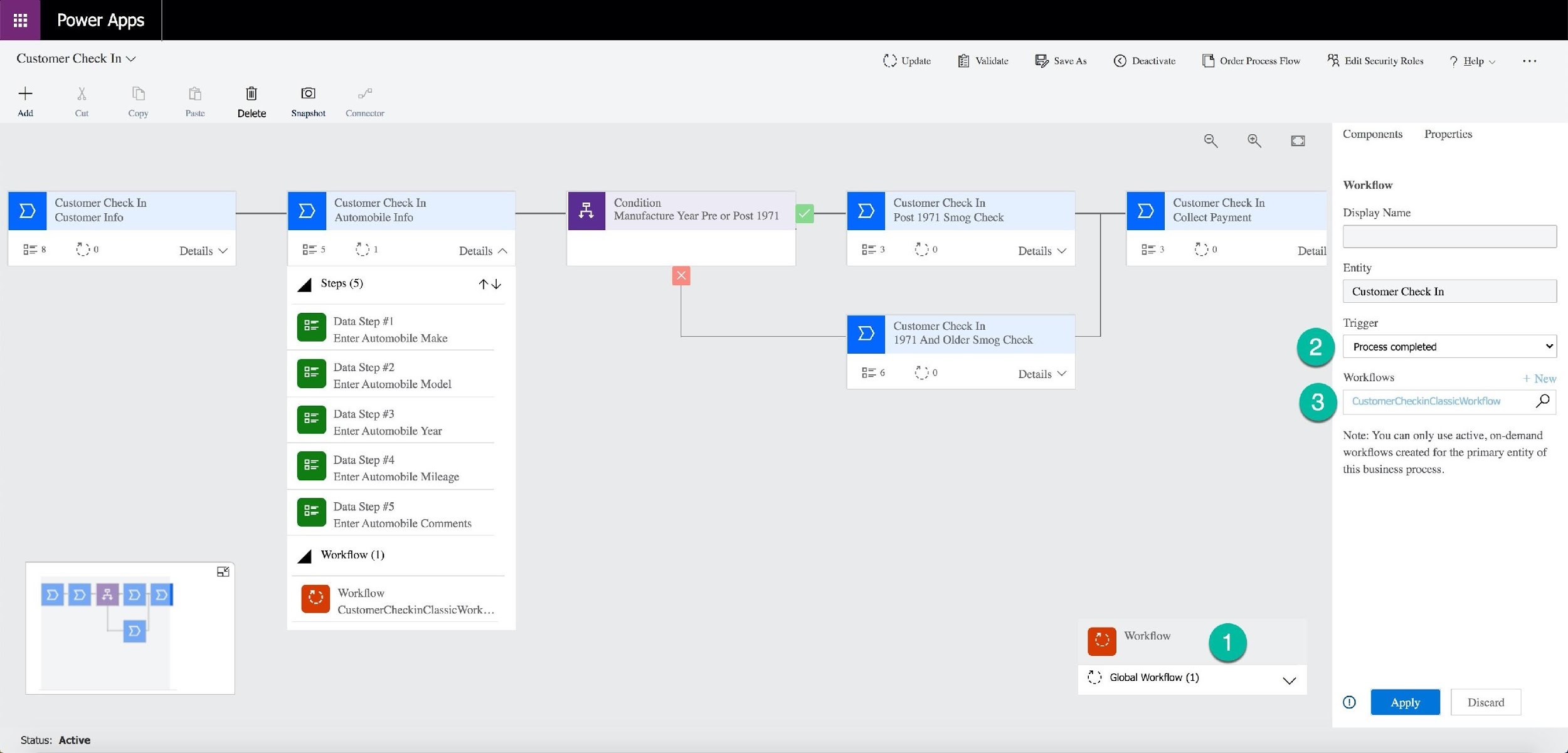 Power Apps

Customer Check In ~ Cd Update

E® Save As © Deactivate [ Order Process Flow RR Edit Security Roles 9 Help v

+ Ww io}

Add r op} Paste Delete Snapshot

Components Properties

fp
p

Workflow

Customer Check In Customer Check In Condition Customer Check In Customer Check In
Customer Info —_— Automobile Info Manufacture Year Pre or Post 1971 a Post 1971 Smog Check 4 Collect Payment Display Na
gee = pa Details ¥ Bes 21 Details ~ B=3 2 do Details Y B=3 0 f}0
ey Entity
Steps (5) -
a Steps ( 'y Customer Check In
Data Step #1 Customer Check In rigger
Enter Automobile Make A 7 Dider Smog C ae
1971 And Older Smog Chi Perea =
Data Step #2 ne Z
B=6 Details V Workllows

Enter Automobile Model

& Data Step #3
Enter Automobile Year

Note: You can only use active, on-demand

. workflows created for the primary entity of
Data Step #4 as

Enter Automobile Mileags this busin

os process.

Data Step #5

Enter Automobile Comments

Workflow (1)

iN

mal

DEDES ID > | 2 Workflow

CustomerCheckinClassic Work.

pe] B Workflow

2 Global Workflow (1) wy

Status: Active