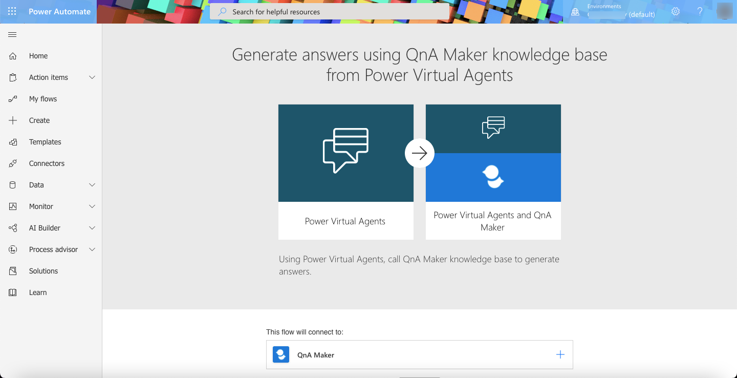 Environment
Power Automate 7 (default)

@ Home Generate answers using QnA Maker knowledge base
©) Action tems from Power Virtual Agents
of” My flows
+ = Create
Templates
6% — Connectors
Data vv 2
Monitor vv
stealer 7 Power Virtual Agents Power Wrwwal Agents and QnA

(&) Process advisor

Using Power Virtual Agents, call QnA Maker knowledge base to generate
Solutions answers.

ira

Learn

This flow will connect to:

ie | QnA Maker +