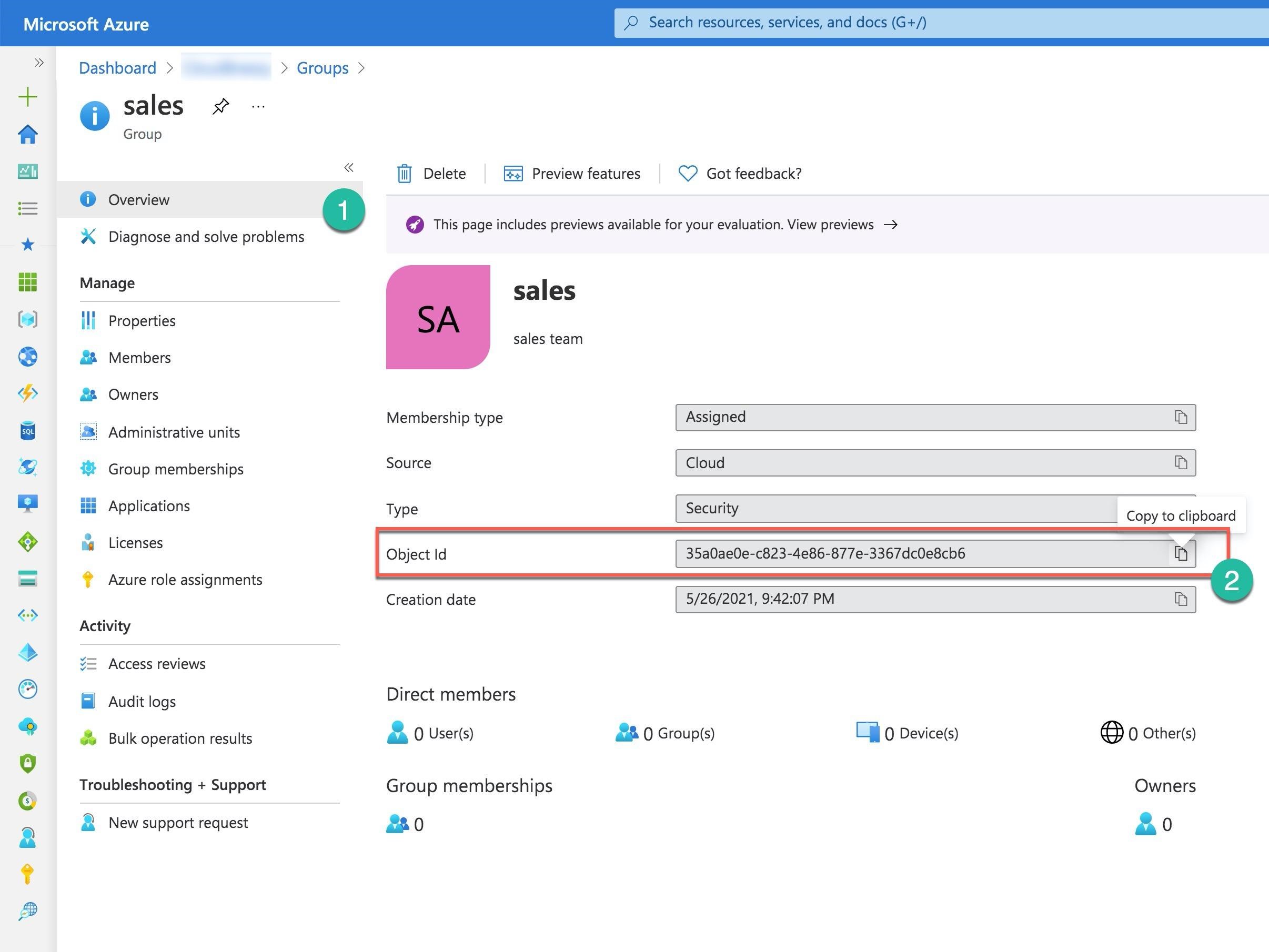 Microsoft Azure © Search resources, services, and docs (G+/)

22 Dashboard > > Groups >

+ o sales *
R Group

whi « il] Delete %z| Preview features QD Got feedback?
= @ Overview
i . (¥) This page includes previews available for your evaluation. View previews
a Diagnose and solve problems
f Manage
= sales
(s) il Properties
sales team
Members
Owners
Membership type Assigned ny

Administrative units
@ 1% Group memberships Source Cloud a)
= a Applications Type oy Copy to clipboard

e .
% ae Seen Object Id 35a0ae0e-c823-4e86-877e-3367dc0e8cb6
= © Azure role assignments
Creation date 5/26/2021, 9:42:07 PM Th

si Activity
® v= Access reviews
iS) Audit logs Direct members
¢ & Bulk operation results a O User(s) EB 0 Group(s) Lil 0 Device(s) ® O Other(s)
© Troubleshooting + Support Group memberships Owners
2 a New support request aa 0 A 0

)