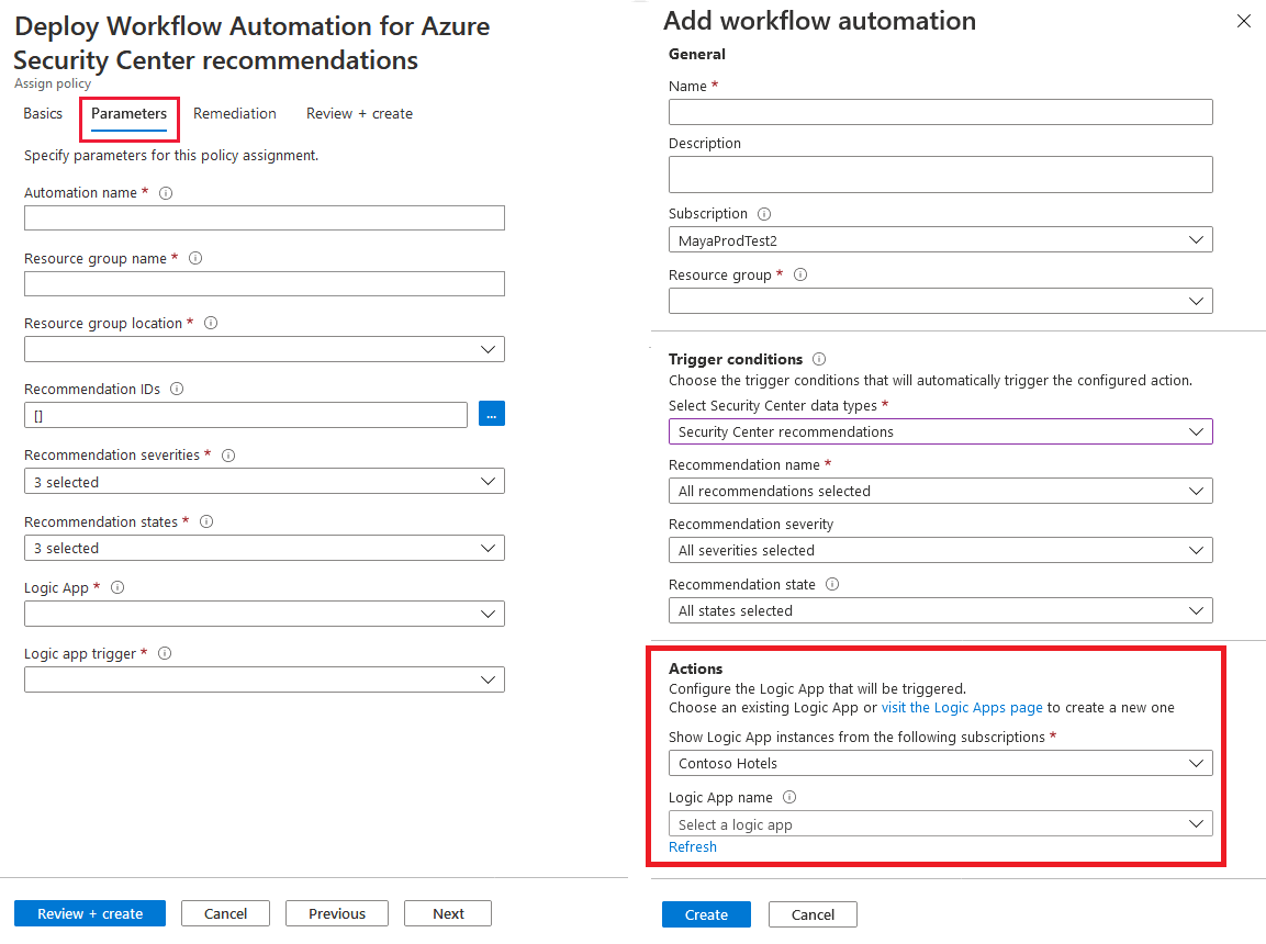 Deploy Workflow Automation for Azure Add workflow automation

Security Center recommendations General
Assign policy Name *

Basics [ Parameters | Remediation Review + create [ ]

Description
‘Specify parameters for this policy assignment.

‘Automation name *
[ ] Subscription ©

{ MayaProdtest2 wal

Resource group name *
i | Resource group * ©

l v]

Resource group location * ©

Vv
l J Trigger conditions ©
ecommendation IDs © Choose the trigger conditions that will automatically trigger the configured action
fa is Select Security Center data types *

[security center recommendations Z]
Recommendation severities * © recommendation name *

Vv

[Bseteced J [ All recommendations selected v]
Recommendation states * © Recommendation severity
[selected v] [ All severities selected v]
Logic App * © Recommendation state ©
[ vy) [ All states selected v]
Logic app trigger * ©

Actions
l |

Configure the Logic App that will be triggered.
Choose an existing Logic App or visit the Logic Apps page to create a new one

Show Logic App instances from the following subscriptions *

{ Contoso Hotels

Logic App name ©

{ Select a logic app
Refresh