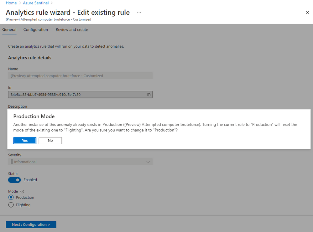 Home > Azure Sentinel >

Analytics rule wizard - Edit existing rule
(Preview) Attempted computer bruteforce - Customized

Production Mode

Another instance of this anomaly already exists in Production ((Preview) Attempted computer bruteforce). Turning the current rule to “Production” will reset the
mode of the existing one to “Flighting’. Are you sure you want to change it to "Production"?

=o)