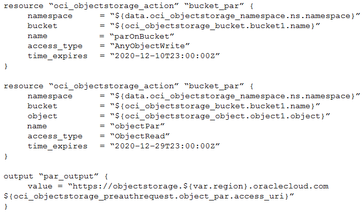 resource “oci_objectstorage_action” “bucket_par” {

namespace = “${data.oci_objectstorage_namespace.ns.namespace}”
bucket “S$ {oci_objectstorage_bucket .bucket1.name}”

name “parOnBucket”

access_type = “AnyObjectWrite”

time_expires ~2020-12-10723:00:002”

resource “oci_objectstorage_action” “bucket_par” {

namespace “S$ {data.oci_objectstorage_namespace.ns.namespace}”
bucket = “${oci_objectstorage_bucket .bucket1.name}”

object “S$ {oci_objectstorage_object.object1.object}”

name “objectPar”

access_type = “ObjectRead”

time_expires ~2020-12-29723:00:002”

output “par_output” {

value = “https: //objectstorage.${var.region} .oraclecloud.com
S$ {oci_objectstorage_preauthrequest .object_par.access_uri}”
}