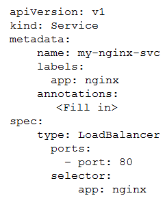 apiversion: vi
kind: Service

metadata:
name: my-nginx-sve
labels:
app: nginx
annotations:
<Fill in>

spec:
type: LoadBalancer
ports:
- port: 80
selector:

app: nginx