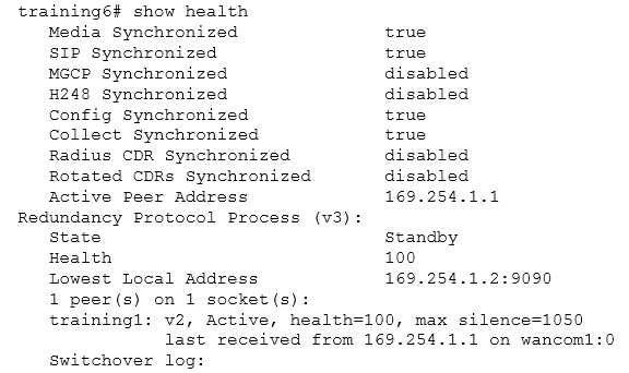 training6# show health

Media Synchronized true

SIP Synchronized true

MGCP Synchronized disabled

H248 Synchronized disabled

Config Synchronized true

Collect Synchronized true

Radius CDR Synchronized disabled

Rotated CDRs Synchronized disabled

Active Peer Address 169.254.1.1
Redundancy Protocol Process (v3):

State Standby

Health 100

Lowest Local Address 169.254.1.2:9090

1 peer(s) on 1 socket (s):
trainingl: v2, Active, health=100, max silence=1050

last received from 169.254.1.1 on wancom1:0
Switchover log: