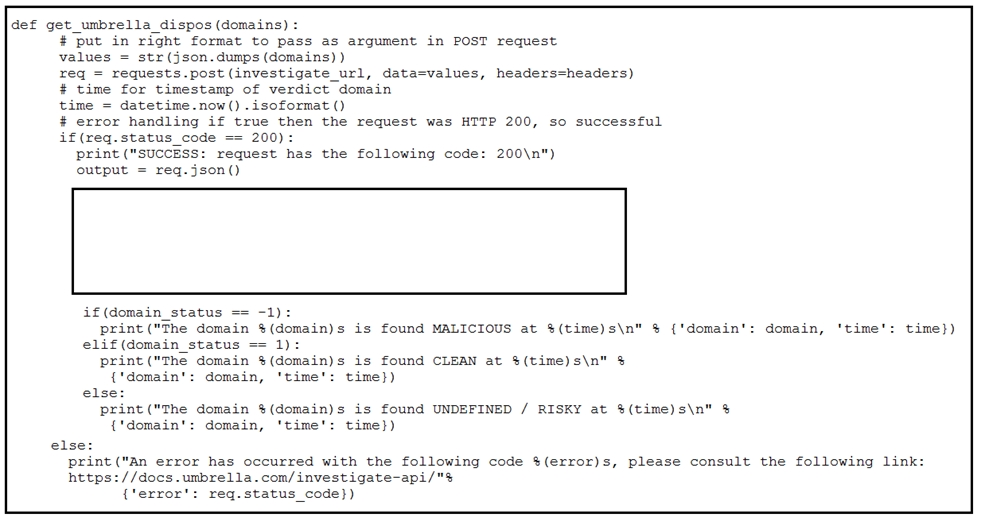 def get_umbrella_dispos (domains) :
# put in right format to pass as argument in POST request
values = str (json. dumps (domains) )
req = requests.post (investigate_url, data=values, header:
# time for timestamp of verdict domain
time = datetime.now() .isoformat ()
# error handling if true then the request was HTTP 200, so successful
if(req.status_code == 200):
print ("SUCCESS: request has the following cod
output = req.json()

headers)

200\n")

if(domain_status == -1):
print ("The domain %(domain)s is found MALICIOUS at %(time)s\n" % {‘domain': domain, ‘time': time})
elif (domain_status == 1):
print ("The domain %(domain)s is found CLEAN at %(time)s\:
{'domain': domain, ‘time': time})
else:
print ("The domain %(domain)s is found UNDEFINED / RISKY at %(time)s\n" %
{'domain': domain, 'time': time})

else:
print ("an error has occurred with the following code $(error)s, please consult the following link:
https: //docs.umbrella.com/investigate-api/"$
{‘error': req.status_code})