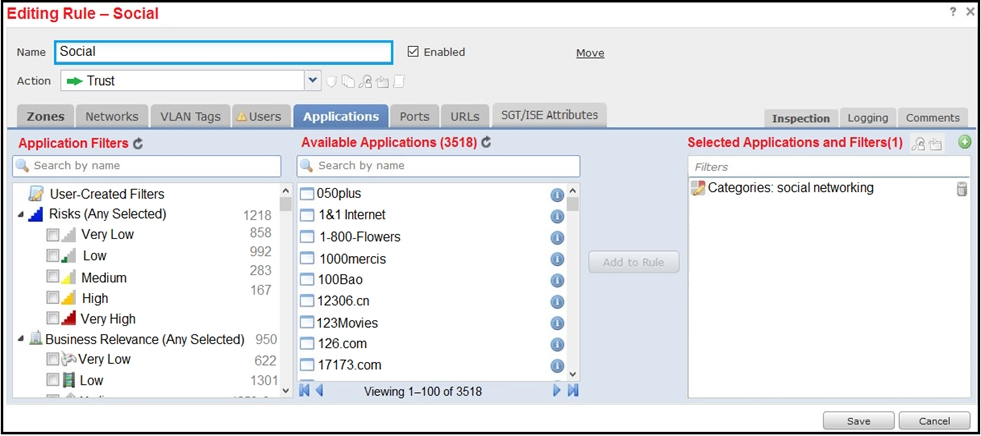 Editing Rule — Social 2x

ction | = Trust v C
Zones Networks VLAN Tags Users Ports || URLS | _SOT/ISE attributes Inspection Logging _ Comments
Application Filters © Available Applications (3518) © Selected Applications and Filters(1) 2.) Q.
[@ search by name A Search by name 3

(2 User-Created Filters * [J050plus ry <2 Categories: social networking a

4 ail Risks (Any Selected) 1218 (7) 181 Internet @
Very Low 898) 1-800-Flowers e
Sail Low fon 3 1000mercis @
al Medium jor (5 100Bao @
al High °! 312306.en o
_ Gadd Very High (i123Movies CJ
4 ilBusiness Relevance (Any Selected) 950 9 426.com ©
Very Low 622 5)47473.com ©

Low 1301 we

an _-¥ WW Viewing 1-100 of 3518 bw

Seve Cancel