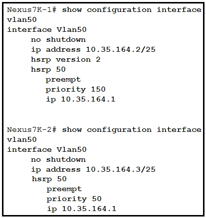 Nexus7K-1# show configuration interface
vian50
interface vlan50
no shutdown
ip address 10.35.164.2/25
hsrp version 2
hsrp 50
preempt
priority 150
ip 10.35.164.1

Nexus7K-2# show configuration interface
vian50
interface vlan50
no shutdown
ip address 10.35.164.3/25
hsrp 50
preempt
priority 50
ip 10.35.164.1