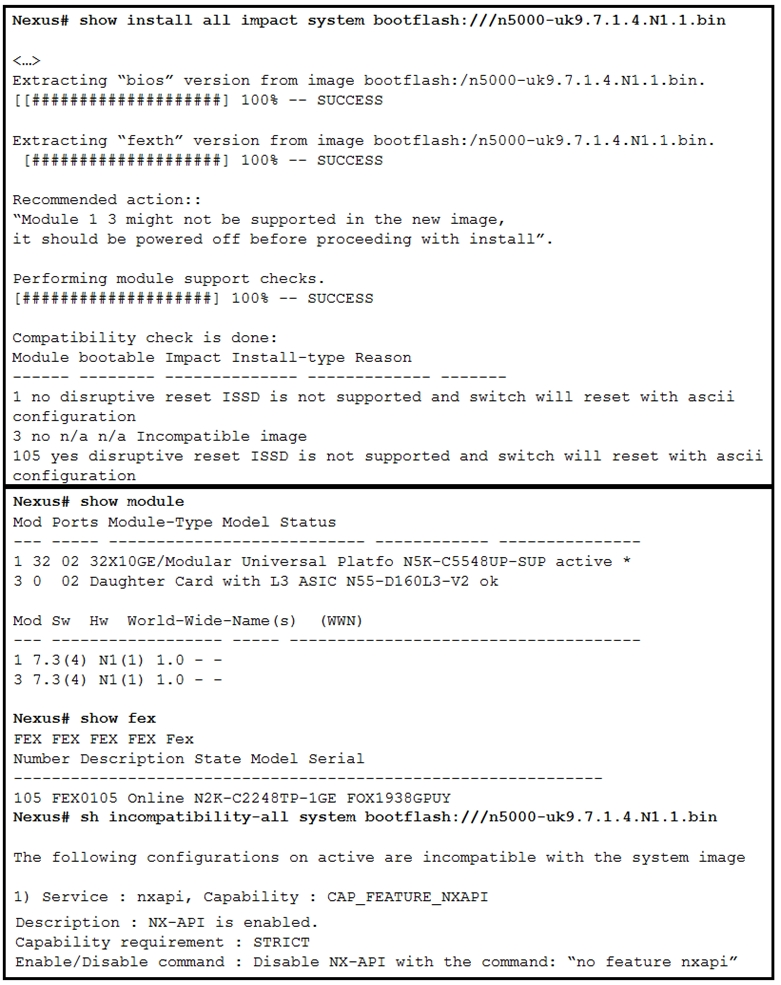 Nexus# show install all impact system bootflash:///n5000-uk9.7.1.4.N1.1.bin

<u>

Extracting “bios” version from image bootflash:/n5000-uk9.7.1.4.Ni.1.bin.
( (#8e8888888242424#8#)] 100% -- suCCESS

Extracting “fexth” version from image bootflash:/n5000-uk9.7.1.4.N1.i.bin.
(#4###44 4844444444444] 100% -- SUCCESS

Recommended action::
“Module 1 3 might not be supported in the new image,
it should be powered off before proceeding with install”.

Performing module support checks.
(##FSFEEEEESEFEFFEFFE] 100% -- SUCCESS

Compatibility check is done:
Module bootable Impact Install-type Reason

1 no disruptive reset ISSD is not supported and switch will reset with ascii
configuration

3 no n/a n/a Incompatible image

105 yes disruptive reset ISSD is not supported and switch will reset with ascii
configuration

Nexus# show module

Mod Ports Module-Type Model Status

1 32 02 32X10GE/Modular Universal Platfo NSK-C5548UP-SUP active *
3.0 02 Daughter Card with L3 ASIC NSS-D160L3-v2 ok

Mod Sw Hw World-Wide-Name(s)  (WHN)
1 °7.3(4) N1(1) 1.0 - -
3 7.3(4) N1(1) 1.0 - -

Nexus# show fex
FEX FEX FEX FEX Fex
Number Description State Model Serial

105 FEX0105 Online N2K-C2248TP-1GE FOX1938GPUY
Nexus# sh incompatibility-all system bootflash:///n5000-uk9.7.1.4.N1.1.bin

The following configurations on active are incompatible with the system image

1) Service : nxapi, Capability : CAP_FEATURE_NXAPI

Description : NX-API is enabled.
Capability requirement : STRICT
Enable/Disable command : Disable NX-API with the command: “no feature nxapi”